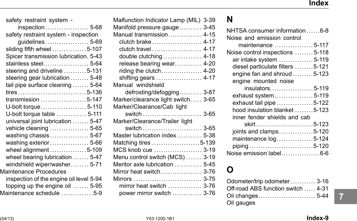 Index safety restraint system - inspection................... 5-68 safety restraint system - inspection guidelines................... 5-69 sliding fth wheel ...............5-107 Spicer transmission lubrication. 5-43 stainless steel.................... 5-64 steering and driveline ..........5-131 steering gear lubrication ........ 5-48 tail pipe surface cleaning ....... 5-64 tires ..............................5-136 transmission ....................5-147 U-bolt torque.................... 5-110 U-bolt torque table ............. 5-111 universal joint lubrication ....... 5-47 vehicle cleaning ................. 5-65 washing chassis................. 5-67 washing exterior................. 5-66 wheel alignment ................5-109 wheel bearing lubrication ....... 5-47 windshield wiper/washer.. . . .... 5-71 Maintenance Procedures inspection of the engine oil level 5-94 topping up the engine oil ....... 5-95 Maintenance schedule ..............5-9 Malfunction Indicator Lamp (MIL) 3-39 Manifold pressure gauge.......... 3-45 Manual transmission............... 4-15 clutch brake...................... 4-17 clutch travel...................... 4-17 double clutching ................. 4-18 release bearing wear............ 4-20 riding the clutch.................. 4-20 shifting gears .................... 4-17 Manual windshield defrosting/defogging. ......... 3-87 Marker/clearance light switch ..... 3-65 Marker/Clearance/Cab light switch .......................... 3-65 Marker/Clearance/Trailer light switch .......................... 3-65 Master lubrication index ........... 5-38 Matching tires .....................5-139 MCS knob cue ..................... 3-19 Menu control switch (MCS) ....... 3-19 Meritor axle lubrication ............ 5-45 Mirror heat switch .................. 3-76 Mirrors .............................. 3-75 mirror heat switch ............... 3-76 power mirror switch ............. 3-76 N NHTSA consumer information .. .. ..6-8 Noise and emission control maintenance ................. 5-117 Noise control inspections ........ 5-118 air intake system ............... 5-119 diesel particulate lters ........5-121 engine fan and shroud .... . . . .. 5-123 engine mounted noise insulators................... 5-119 exhaust system................. 5-119 exhaust tail pipe ................5-122 hood insulation blanket ........5-123 inner fender shields and cab skirt .........................5-123 joints and clamps...............5-120 maintenance log................5-124 piping ............................5-120 Noise emission label.................6-6 O Odometer/trip odometer........... 3-16 Off-road ABS function switch ..... 4-31 Oil changes......................... 5-44 Oil gauges (04/13) Y53-1200-1B1 Index-9 7 