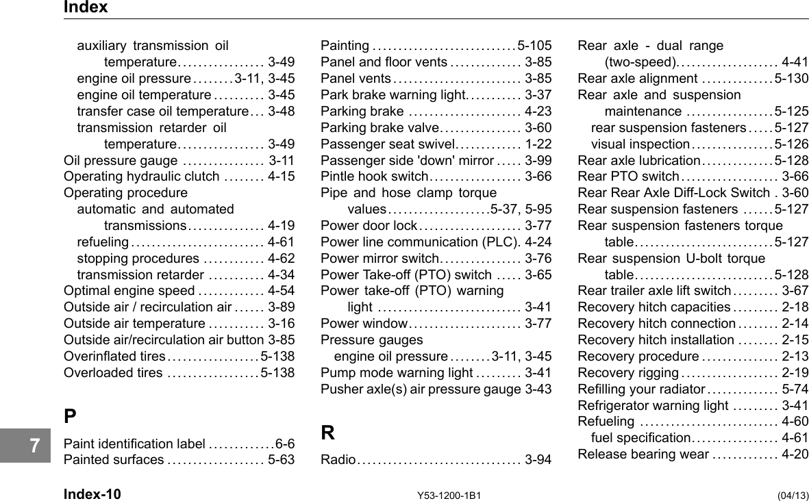 Index auxiliary transmission oil temperature................. 3-49 engine oil pressure ........3-11, 3-45 engine oil temperature .......... 3-45 transfer case oil temperature... 3-48 transmission retarder oil temperature................. 3-49 Oil pressure gauge ................ 3-11 Operating hydraulic clutch ........ 4-15 Operating procedure automatic and automated transmissions. . . ..... . . .... . 4-19 refueling.......................... 4-61 stopping procedures ............ 4-62 transmission retarder ........... 4-34 Optimal engine speed ............. 4-54 Outside air / recirculation air ...... 3-89 Outside air temperature ........... 3-16 Outside air/recirculation air button 3-85 Overinated tires..................5-138 Overloaded tires ..................5-138 P Paint identication label .............6-6 Painted surfaces ................... 5-63 Index-10 Painting ............................5-105 Panel and oor vents .............. 3-85 Panel vents......................... 3-85 Park brake warning light........... 3-37 Parking brake ...................... 4-23 Parking brake valve................ 3-60 Passenger seat swivel............. 1-22 Passenger side &apos;down&apos; mirror ..... 3-99 Pintle hook switch.................. 3-66 Pipe and hose clamp torque values....................5-37, 5-95 Power door lock.................... 3-77 Power line communication (PLC). 4-24 Power mirror switch................ 3-76 Power Take-off (PTO) switch ..... 3-65 Power take-off (PTO) warning light ............................ 3-41 Power window...................... 3-77 Pressure gauges engine oil pressure ........3-11, 3-45 Pump mode warning light ......... 3-41 Pusher axle(s) air pressure gauge 3-43 R Radio................................ 3-94 Y53-1200-1B1 Rear axle - dual range (two-speed).................... 4-41 Rear axle alignment ..............5-130 Rear axle and suspension maintenance .................5-125 rear suspension fasteners .... . 5-127 visual inspection. .... . . . .... . . .. 5-126 Rear axle lubrication..............5-128 Rear PTO switch ................... 3-66 Rear Rear Axle Diff-Lock Switch . 3-60 Rear suspension fasteners .... . . 5-127 Rear suspension fasteners torque table...........................5-127 Rear suspension U-bolt torque table...........................5-128 Rear trailer axle lift switch......... 3-67 Recovery hitch capacities ......... 2-18 Recovery hitch connection ........ 2-14 Recovery hitch installation ........ 2-15 Recovery procedure ............... 2-13 Recovery rigging................... 2-19 Relling your radiator .............. 5-74 Refrigerator warning light ......... 3-41 Refueling ........................... 4-60 fuel specication................. 4-61 Release bearing wear ............. 4-20 (04/13) 7 