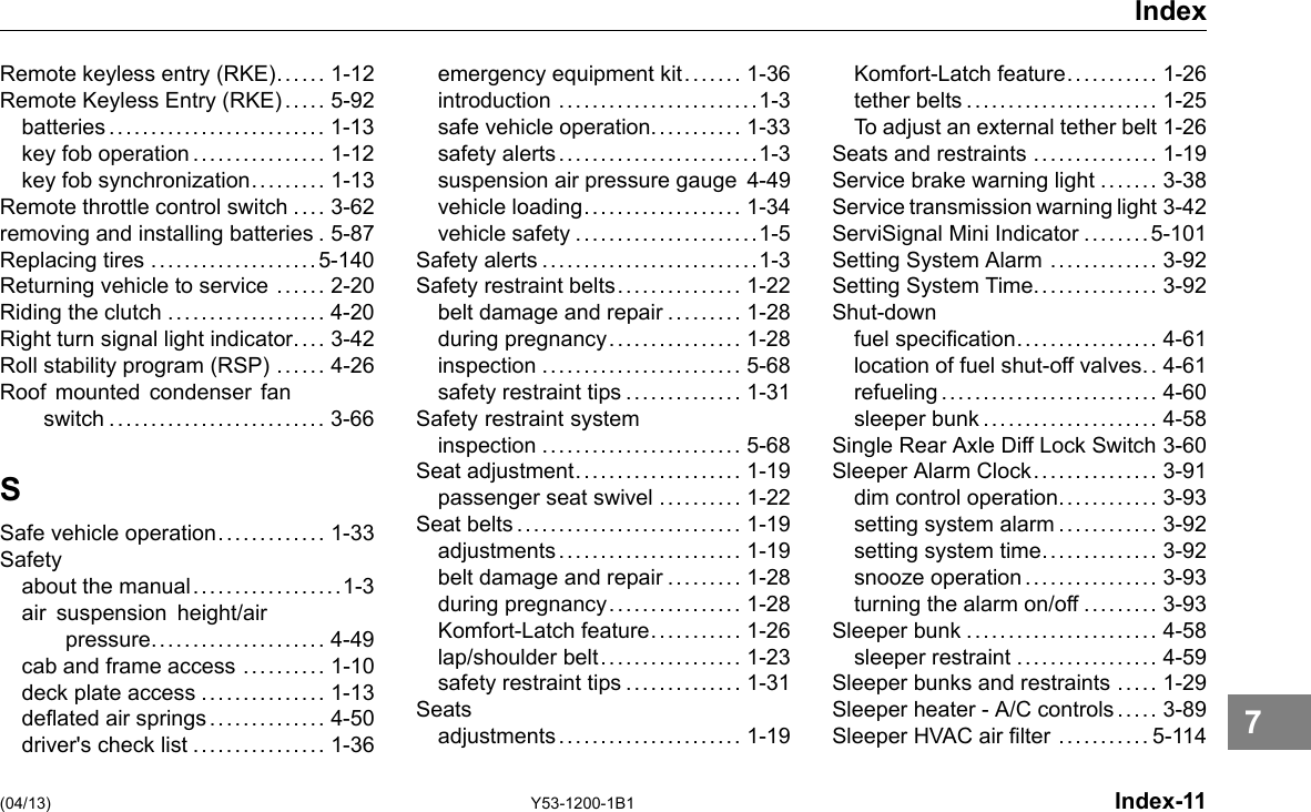 Index Remote keyless entry (RKE)..... . 1-12 Remote Keyless Entry (RKE) ... .. 5-92 batteries.......................... 1-13 key fob operation ................ 1-12 key fob synchronization......... 1-13 Remote throttle control switch .... 3-62 removing and installing batteries . 5-87 Replacing tires ....................5-140 Returning vehicle to service ...... 2-20 Riding the clutch ................... 4-20 Right turn signal light indicator. . .. 3-42 Roll stability program (RSP) ...... 4-26 Roof mounted condenser fan switch .......................... 3-66 S Safe vehicle operation............. 1-33 Safety about the manual..................1-3 air suspension height/air pressure..................... 4-49 cab and frame access .......... 1-10 deck plate access ............... 1-13 deated air springs .............. 4-50 driver&apos;s check list ................ 1-36 emergency equipment kit....... 1-36 introduction ........................1-3 safe vehicle operation........... 1-33 safety alerts........................1-3 suspension air pressure gauge 4-49 vehicle loading................... 1-34 vehicle safety ......................1-5 Safety alerts ..........................1-3 Safety restraint belts............... 1-22 belt damage and repair ......... 1-28 during pregnancy................ 1-28 inspection ........................ 5-68 safety restraint tips .............. 1-31 Safety restraint system inspection ........................ 5-68 Seat adjustment.................... 1-19 passenger seat swivel .......... 1-22 Seat belts........................... 1-19 adjustments...................... 1-19 belt damage and repair ......... 1-28 during pregnancy................ 1-28 Komfort-Latch feature........... 1-26 lap/shoulder belt................. 1-23 safety restraint tips .............. 1-31 Seats adjustments...................... 1-19 Komfort-Latch feature........... 1-26 tether belts ....................... 1-25 To adjust an external tether belt 1-26 Seats and restraints ............... 1-19 Service brake warning light ....... 3-38 Service transmission warning light 3-42 ServiSignal Mini Indicator ........5-101 Setting System Alarm ............. 3-92 Setting System Time............... 3-92 Shut-down fuel specication................. 4-61 location of fuel shut-off valves.. 4-61 refueling.......................... 4-60 sleeper bunk..................... 4-58 Single Rear Axle Diff Lock Switch 3-60 Sleeper Alarm Clock............... 3-91 dim control operation............ 3-93 setting system alarm ............ 3-92 setting system time.............. 3-92 snooze operation................ 3-93 turning the alarm on/off ......... 3-93 Sleeper bunk ....................... 4-58 sleeper restraint ................. 4-59 Sleeper bunks and restraints ..... 1-29 Sleeper heater -A/C controls ... .. 3-89 Sleeper HVAC air lter ........... 5-114 (04/13) Y53-1200-1B1 Index-11 7 