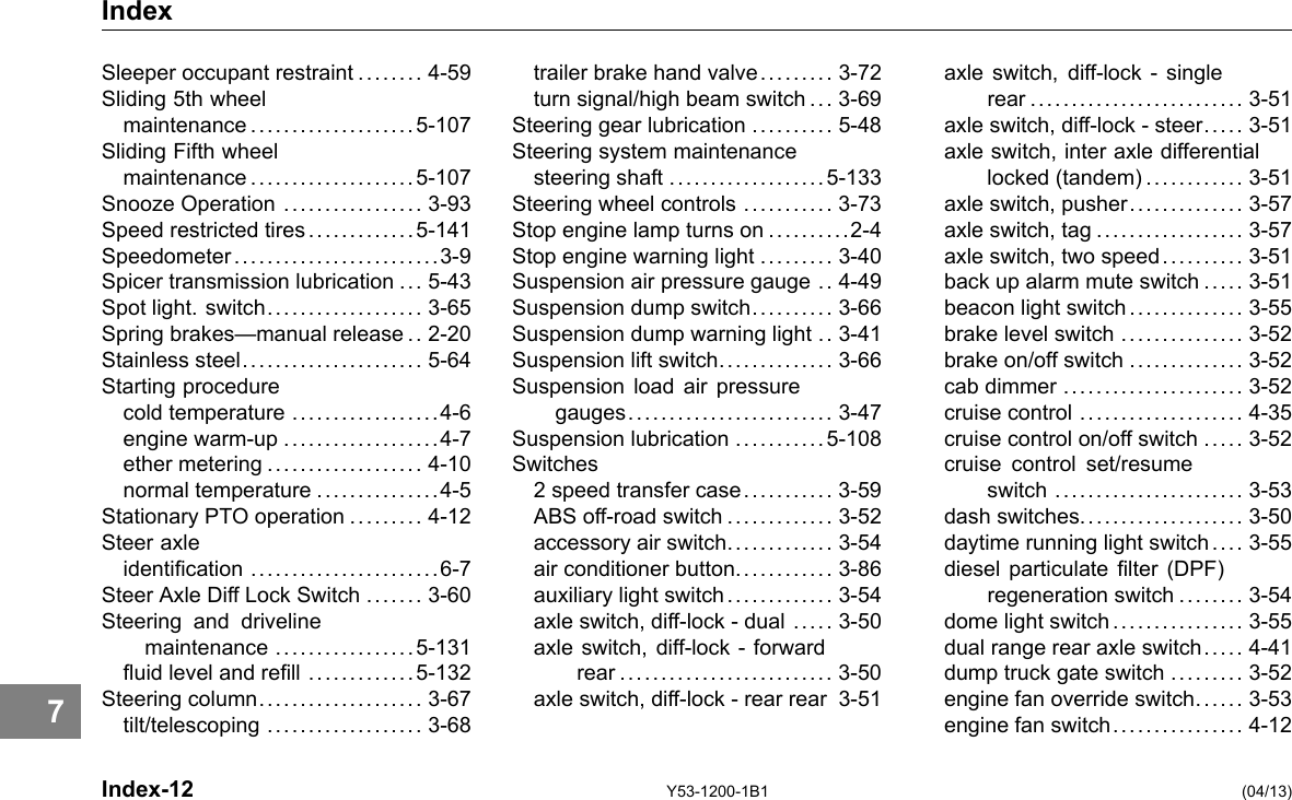 Index Sleeper occupant restraint ........ 4-59 Sliding 5th wheel maintenance ....................5-107 Sliding Fifth wheel maintenance ....................5-107 Snooze Operation ................. 3-93 Speed restricted tires .............5-141 Speedometer .........................3-9 Spicer transmission lubrication ... 5-43 Spot light. switch................... 3-65 Spring brakes—manual release .. 2-20 Stainless steel...................... 5-64 Starting procedure cold temperature ..................4-6 engine warm-up ...................4-7 ether metering ................... 4-10 normal temperature ...............4-5 Stationary PTO operation ......... 4-12 Steer axle identication .......................6-7 Steer Axle Diff Lock Switch ....... 3-60 Steering and driveline maintenance .................5-131 uid level and rell .............5-132 Steering column.................... 3-67 tilt/telescoping ................... 3-68 Index-12 trailer brake hand valve......... 3-72 turn signal/high beam switch ... 3-69 Steering gear lubrication .......... 5-48 Steering system maintenance steering shaft ...................5-133 Steering wheel controls ........... 3-73 Stop engine lamp turns on ..........2-4 Stop engine warning light ......... 3-40 Suspension air pressure gauge .. 4-49 Suspension dump switch. ......... 3-66 Suspension dump warning light .. 3-41 Suspension lift switch. ............. 3-66 Suspension load air pressure gauges......................... 3-47 Suspension lubrication ...........5-108 Switches 2 speed transfer case. .......... 3-59 ABS off-road switch ............. 3-52 accessory air switch. ............ 3-54 air conditioner button............ 3-86 auxiliary light switch . ............ 3-54 axle switch, diff-lock - dual ..... 3-50 axle switch, diff-lock - forward rear .......................... 3-50 axle switch, diff-lock - rear rear 3-51 Y53-1200-1B1 axle switch, diff-lock - single rear .......................... 3-51 axle switch, diff-lock - steer..... 3-51 axle switch, inter axle differential locked (tandem)............ 3-51 axle switch, pusher.............. 3-57 axle switch, tag .................. 3-57 axle switch, two speed.......... 3-51 back up alarm mute switch ..... 3-51 beacon light switch .............. 3-55 brake level switch ............... 3-52 brake on/off switch .............. 3-52 cab dimmer ...................... 3-52 cruise control .................... 4-35 cruise control on/off switch ..... 3-52 cruise control set/resume switch ....................... 3-53 dash switches.................... 3-50 daytime running light switch .. .. 3-55 diesel particulate lter (DPF) regeneration switch ........ 3-54 dome light switch ................ 3-55 dual range rear axle switch.. . . . 4-41 dump truck gate switch ......... 3-52 engine fan override switch..... . 3-53 engine fan switch. ............... 4-12 (04/13) 7 