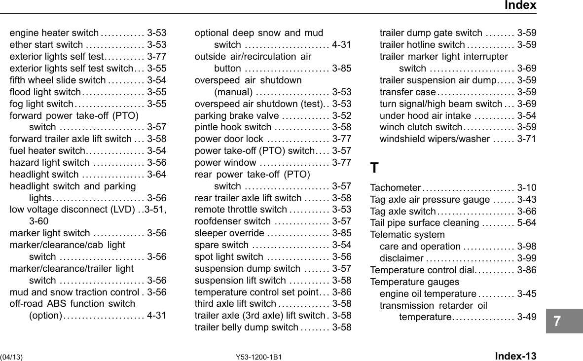 Index engine heater switch............ 3-53 ether start switch ................ 3-53 exterior lights self test........... 3-77 exterior lights self test switch... 3-55 fth wheel slide switch .......... 3-54 ood light switch. ................ 3-55 fog light switch................... 3-55 forward power take-off (PTO) switch ....................... 3-57 forward trailer axle lift switch ... 3-58 fuel heater switch................ 3-54 hazard light switch .............. 3-56 headlight switch ................. 3-64 headlight switch and parking lights......................... 3-56 low voltage disconnect (LVD) ..3-51, 3-60 marker light switch .............. 3-56 marker/clearance/cab light switch ....................... 3-56 marker/clearance/trailer light switch ....................... 3-56 mud and snow traction control . 3-56 off-road ABS function switch (option)...................... 4-31 optional deep snow and mud switch ....................... 4-31 outside air/recirculation air button ....................... 3-85 overspeed air shutdown (manual) .................... 3-53 overspeed air shutdown (test).. 3-53 parking brake valve ............. 3-52 pintle hook switch ............... 3-58 power door lock ................. 3-77 power take-off (PTO) switch. . .. 3-57 power window ................... 3-77 rear power take-off (PTO) switch ....................... 3-57 rear trailer axle lift switch ....... 3-58 remote throttle switch ........... 3-53 roofdenser switch ............... 3-57 sleeper override ................. 3-85 spare switch ..................... 3-54 spot light switch ................. 3-56 suspension dump switch ....... 3-57 suspension lift switch ........... 3-58 temperature control set point... 3-86 third axle lift switch .............. 3-58 trailer axle (3rd axle) lift switch . 3-58 trailer belly dump switch ........ 3-58 trailer dump gate switch ........ 3-59 trailer hotline switch ............. 3-59 trailer marker light interrupter switch ....................... 3-69 trailer suspension air dump.. ... 3-59 transfer case..................... 3-59 turn signal/high beam switch ... 3-69 under hood air intake ........... 3-54 winch clutch switch.............. 3-59 windshield wipers/washer ...... 3-71 T Tachometer......................... 3-10 Tag axle air pressure gauge ...... 3-43 Tag axle switch..................... 3-66 Tail pipe surface cleaning ......... 5-64 Telematic system care and operation .............. 3-98 disclaimer ........................ 3-99 Temperature control dial........... 3-86 Temperature gauges engine oil temperature .... . . . ... 3-45 transmission retarder oil temperature................. 3-49 (04/13) Y53-1200-1B1 Index-13 7 