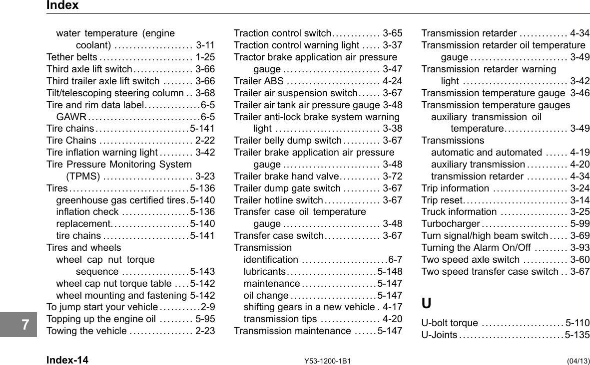 Index water temperature (engine coolant) ..................... 3-11 Tether belts ......................... 1-25 Third axle lift switch................ 3-66 Third trailer axle lift switch ........ 3-66 Tilt/telescoping steering column . . 3-68 Tire and rim data label...............6-5 GAWR ..............................6-5 Tire chains .........................5-141 Tire Chains ......................... 2-22 Tire ination warning light ......... 3-42 Tire Pressure Monitoring System (TPMS) ........................ 3-23 Tires................................5-136 greenhouse gas certied tires.5-140 ination check ..................5-136 replacement.....................5-140 tire chains .......................5-141 Tires and wheels wheel cap nut torque sequence ..................5-143 wheel cap nut torque table .... 5-142 wheel mounting and fastening 5-142 To jump start your vehicle . .... . . ....2-9 Topping up the engine oil ......... 5-95 Towing the vehicle ................. 2-23 Traction control switch............. 3-65 Traction control warning light ..... 3-37 Tractor brake application air pressure gauge .......................... 3-47 Trailer ABS ......................... 4-24 Trailer air suspension switch.. .... 3-67 Trailer air tank air pressure gauge 3-48 Trailer anti-lock brake system warning light ............................ 3-38 Trailer belly dump switch.......... 3-67 Trailer brake application air pressure gauge .......................... 3-48 Trailer brake hand valve........... 3-72 Trailer dump gate switch .......... 3-67 Trailer hotline switch............... 3-67 Transfer case oil temperature gauge .......................... 3-48 Transfer case switch............... 3-67 Transmission identication .......................6-7 lubricants........................5-148 maintenance ....................5-147 oil change .......................5-147 shifting gears in a new vehicle . 4-17 transmission tips ................ 4-20 Transmission maintenance ..... . 5-147 Transmission retarder ............. 4-34 Transmission retarder oil temperature gauge .......................... 3-49 Transmission retarder warning light ............................ 3-42 Transmission temperature gauge 3-46 Transmission temperature gauges auxiliary transmission oil temperature................. 3-49 Transmissions automatic and automated ...... 4-19 auxiliary transmission .... . . . .... 4-20 transmission retarder ........... 4-34 Trip information .................... 3-24 Trip reset............................ 3-14 Truck information .................. 3-25 Turbocharger....................... 5-99 Turn signal/high beam switch . .. . . 3-69 Turning the Alarm On/Off ......... 3-93 Two speed axle switch ............ 3-60 Two speed transfer case switch .. 3-67 U U-bolt torque ...................... 5-110 U-Joints ............................5-135 7 Index-14 Y53-1200-1B1 (04/13) 