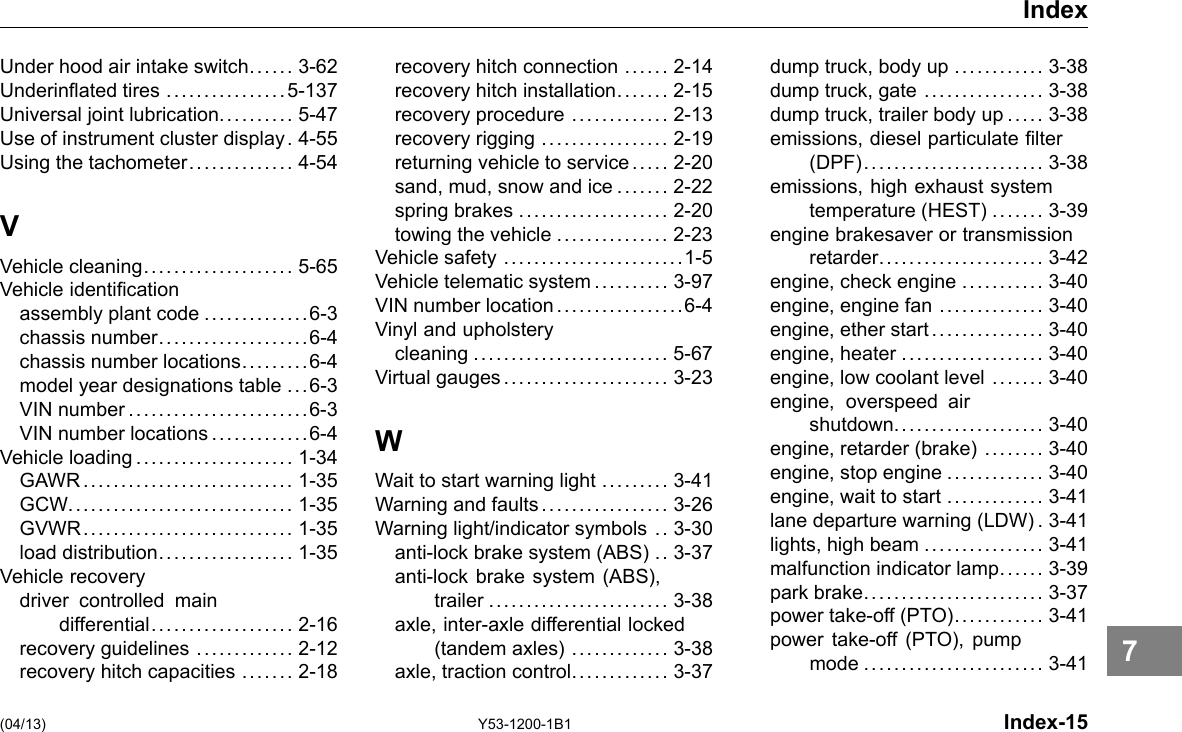 Index Under hood air intake switch..... . 3-62 Underinated tires ................5-137 Universal joint lubrication.......... 5-47 Use of instrument cluster display . 4-55 Using the tachometer.............. 4-54 V Vehicle cleaning.................... 5-65 Vehicle identication assembly plant code ..............6-3 chassis number....................6-4 chassis number locations.........6-4 model year designations table ...6-3 VIN number........................6-3 VIN number locations .... . . . .... . .6-4 Vehicle loading . .................... 1-34 GAWR............................ 1-35 GCW.............................. 1-35 GVWR............................ 1-35 load distribution.................. 1-35 Vehicle recovery driver controlled main differential................... 2-16 recovery guidelines ............. 2-12 recovery hitch capacities ....... 2-18 recovery hitch connection ...... 2-14 recovery hitch installation....... 2-15 recovery procedure ............. 2-13 recovery rigging ................. 2-19 returning vehicle to service ... .. 2-20 sand, mud, snow and ice ....... 2-22 spring brakes .................... 2-20 towing the vehicle ............... 2-23 Vehicle safety ........................1-5 Vehicle telematic system.......... 3-97 VIN number location.................6-4 Vinyl and upholstery cleaning .......................... 5-67 Virtual gauges ...................... 3-23 W Wait to start warning light ......... 3-41 Warning and faults................. 3-26 Warning light/indicator symbols .. 3-30 anti-lock brake system (ABS) .. 3-37 anti-lock brake system (ABS), trailer ........................ 3-38 axle, inter-axle differential locked (tandem axles) ............. 3-38 axle, traction control. ............ 3-37 dump truck, body up ............ 3-38 dump truck, gate ................ 3-38 dump truck, trailer body up ..... 3-38 emissions, diesel particulate lter (DPF)........................ 3-38 emissions, high exhaust system temperature (HEST) ....... 3-39 engine brakesaver or transmission retarder...................... 3-42 engine, check engine ........... 3-40 engine, engine fan .............. 3-40 engine, ether start ............... 3-40 engine, heater ................... 3-40 engine, low coolant level ....... 3-40 engine, overspeed air shutdown.................... 3-40 engine, retarder (brake) ........ 3-40 engine, stop engine ............. 3-40 engine, wait to start ............. 3-41 lane departure warning (LDW) . 3-41 lights, high beam ................ 3-41 malfunction indicator lamp...... 3-39 park brake........................ 3-37 power take-off (PTO)............ 3-41 power take-off (PTO), pump mode ........................ 3-41 (04/13) Y53-1200-1B1 Index-15 7 