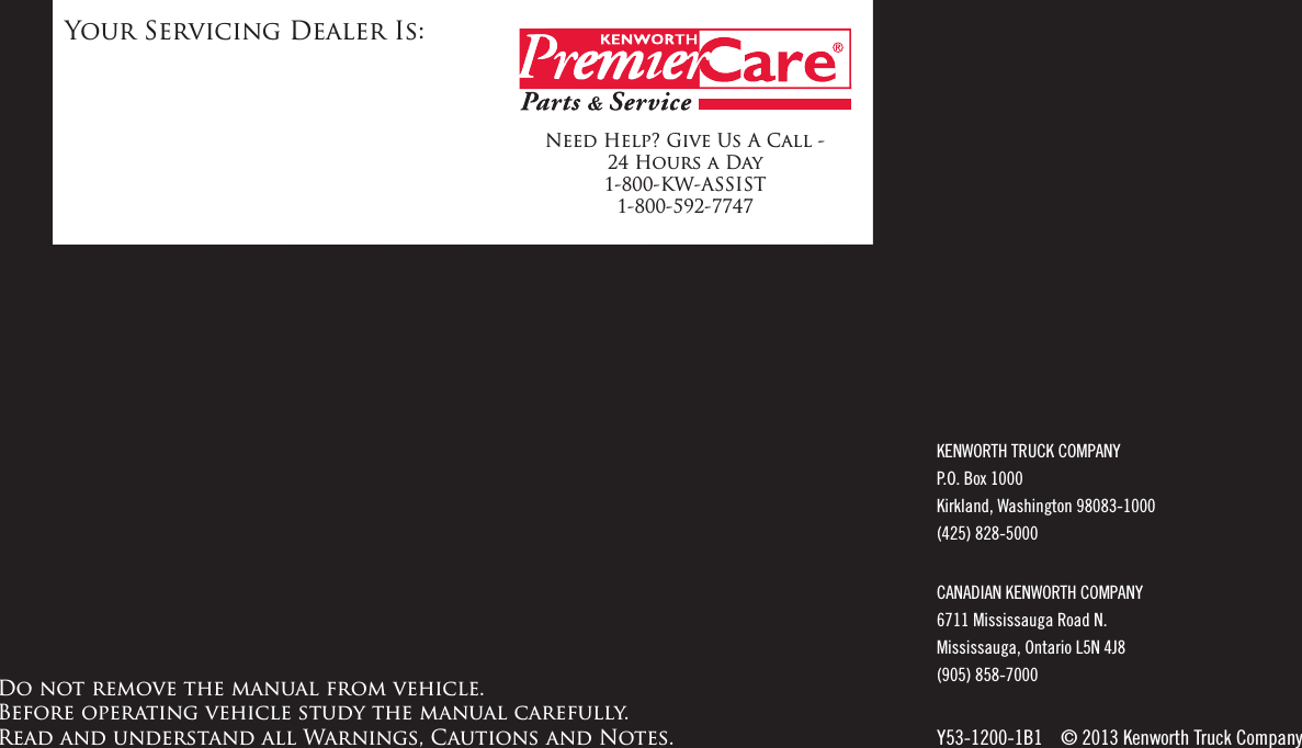 Your Servicing Dealer Is:Need Help? Give Us A Call - 24 Hours a Day 1-800-KW-ASSIST 1-800-592-7747KENWORTH TRUCK COMPANY P.O. Box 1000 Kirkland, Washington 98083-1000 (425) 828-5000CANADIAN KENWORTH COMPANY 6711 Mississauga Road N. Mississauga, Ontario L5N 4J8 (905) 858-7000Y53-1200-1B1    © 2013 Kenworth Truck CompanyDo not remove the manual from vehicle.  Before operating vehicle study the manual carefully.   Read and understand all Warnings, Cautions and Notes.