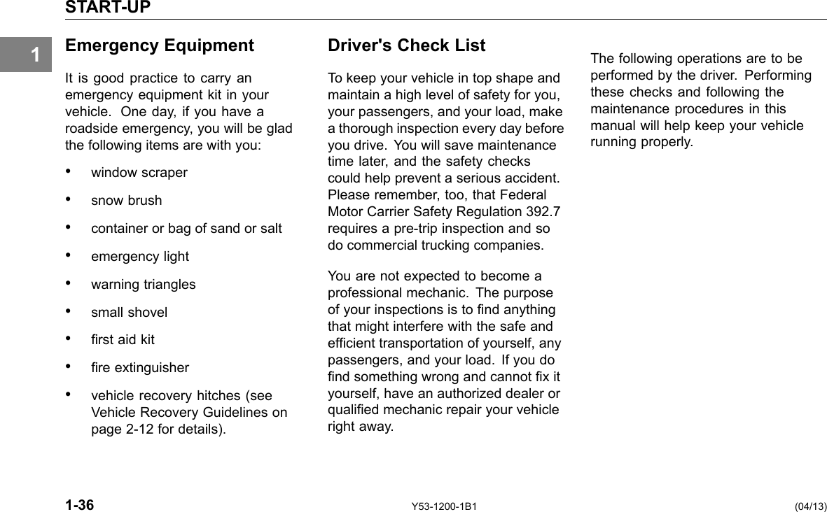 1 START-UP Emergency Equipment It is good practice to carry an emergency equipment kit in your vehicle. One day, if you have a roadside emergency, you will be glad the following items are with you: • window scraper • snow brush • container or bag of sand or salt • emergency light • warning triangles • small shovel • rst aid kit • re extinguisher • vehicle recovery hitches (see Vehicle Recovery Guidelines on page 2-12 for details). Driver&apos;s Check List To keep your vehicle in top shape and maintain a high level of safety for you, your passengers, and your load, make a thorough inspection every day before you drive. You will save maintenance time later, and the safety checks could help prevent a serious accident. Please remember, too, that Federal Motor Carrier Safety Regulation 392.7 requires a pre-trip inspection and so do commercial trucking companies. You are not expected to become a professional mechanic. The purpose of your inspections is to nd anything that might interfere with the safe and efcient transportation of yourself, any passengers, and your load. If you do nd something wrong and cannot x it yourself, have an authorized dealer or qualied mechanic repair your vehicle right away. The following operations are to be performed by the driver. Performing these checks and following the maintenance procedures in this manual will help keep your vehicle running properly. 1-36 Y53-1200-1B1 (04/13) 