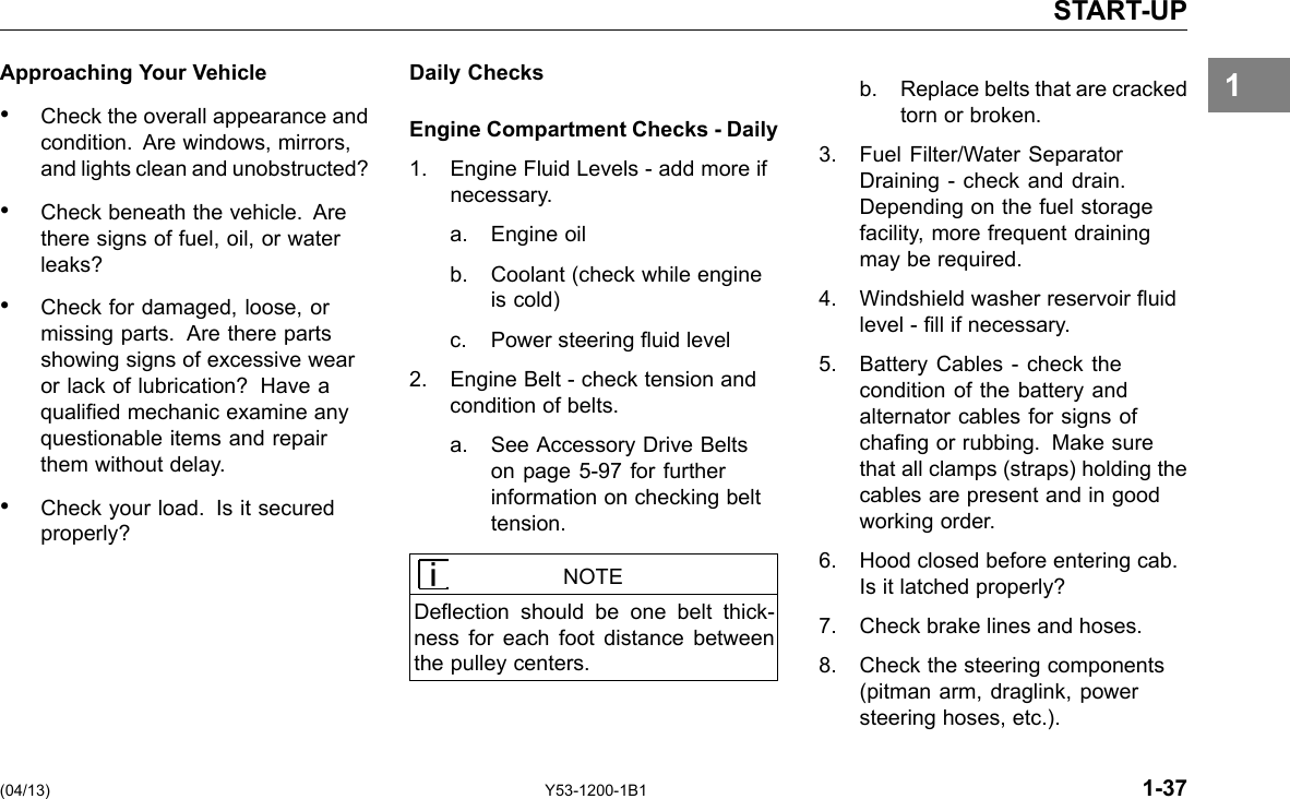 START-UP 1Approaching Your Vehicle • Check the overall appearance and condition. Are windows, mirrors, and lights clean and unobstructed? • Check beneath the vehicle. Are there signs of fuel, oil, or water leaks? • Check for damaged, loose, or missing parts. Are there parts showing signs of excessive wear or lack of lubrication? Have a qualied mechanic examine any questionable items and repair them without delay. • Check your load. Is it secured properly? Daily Checks Engine Compartment Checks - Daily 1. Engine Fluid Levels - add more if necessary. a. Engine oil b. Coolant (check while engine is cold) c. Power steering uid level 2. Engine Belt -check tension and condition of belts. a. See Accessory Drive Belts on page 5-97 for further information on checking belt tension. NOTE Deection should be one belt thick-ness for each foot distance between the pulley centers. b. Replace belts that are cracked torn or broken. 3. Fuel Filter/Water Separator Draining - check and drain. Depending on the fuel storage facility, more frequent draining may be required. 4. Windshield washer reservoir uid level - ll if necessary. 5. Battery Cables -check the condition of the battery and alternator cables for signs of chang or rubbing. Make sure that all clamps (straps) holding the cables are present and in good working order. 6. Hood closed before entering cab. Is it latched properly? 7. Check brake lines and hoses. 8. Check the steering components (pitman arm, draglink, power steering hoses, etc.). (04/13) Y53-1200-1B1 1-37 