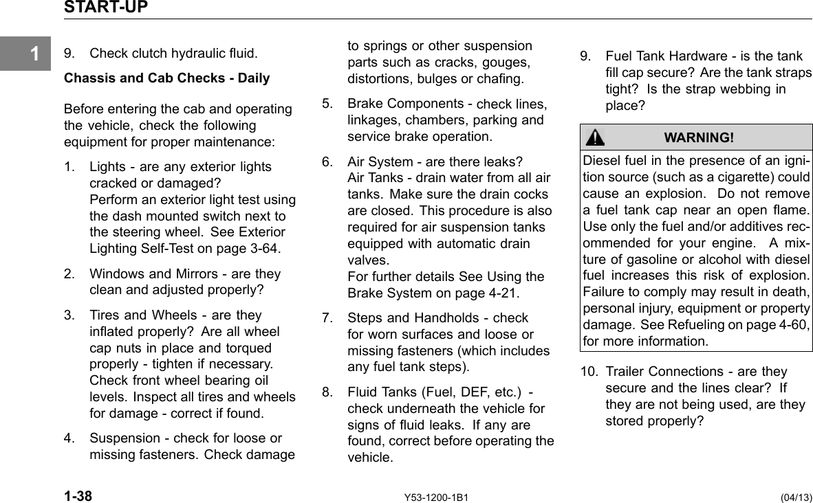 1 START-UP 9. Check clutch hydraulic uid. Chassis and Cab Checks - Daily Before entering the cab and operating the vehicle, check the following equipment for proper maintenance: 1. Lights - are any exterior lights cracked or damaged? Perform an exterior light test using the dash mounted switch next to the steering wheel. See Exterior Lighting Self-Test on page 3-64. 2. Windows and Mirrors - are they clean and adjusted properly? 3. Tires and Wheels - are they inated properly? Are all wheel cap nuts in place and torqued properly - tighten if necessary. Check front wheel bearing oil levels. Inspect all tires and wheels for damage - correct if found. 4. Suspension - check for loose or missing fasteners. Check damage to springs or other suspension parts such as cracks, gouges, distortions, bulges or chang. 5. Brake Components -check lines, linkages, chambers, parking and service brake operation. 6. Air System -are there leaks? Air Tanks - drain water from all air tanks. Make sure the drain cocks are closed. This procedure is also required for air suspension tanks equipped with automatic drain valves. For further details See Using the Brake System on page 4-21. 7. Steps and Handholds - check for worn surfaces and loose or missing fasteners (which includes any fuel tank steps). 8. Fluid Tanks (Fuel, DEF, etc.) -check underneath the vehicle for signs of uid leaks. If any are found, correct before operating the vehicle. 9. Fuel Tank Hardware - is the tank ll cap secure? Are the tank straps tight? Is the strap webbing in place? WARNING! Diesel fuel in the presence of an igni-tion source (such as a cigarette) could cause an explosion. Do not remove a fuel tank cap near an open ame. Use only the fuel and/or additives rec-ommended for your engine. A mix-ture of gasoline or alcohol with diesel fuel increases this risk of explosion. Failure to comply may result in death, personal injury, equipment or property damage. See Refueling on page 4-60, for more information. 10. Trailer Connections - are they secure and the lines clear? If they are not being used, are they stored properly? 1-38 Y53-1200-1B1 (04/13) 