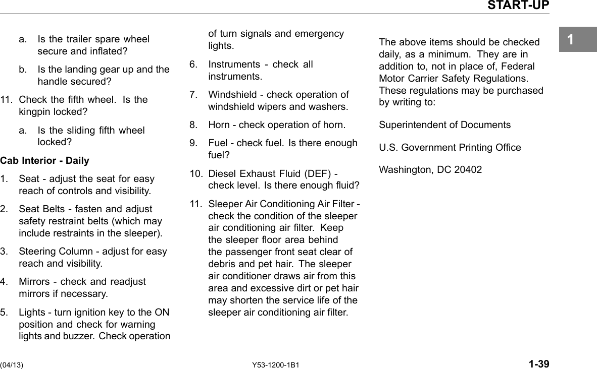 START-UP 1a. Is the trailer spare wheel of turn signals and emergency secure and inated? lights. b. Is the landing gear up and the 6. Instruments -check all instruments.handle secured? 11. Check the fth wheel. Is the 7. Windshield -check operation of kingpin locked? windshield wipers and washers. a. Is the sliding fth wheel 8. Horn -check operation of horn. locked? 9. Fuel - check fuel. Is there enough Cab Interior - Daily fuel? 1. Seat - adjust the seat for easy 10. Diesel Exhaust Fluid (DEF) -reach of controls and visibility. check level. Is there enough uid? 2. Seat Belts -fasten and adjust 11. Sleeper Air Conditioning Air Filter -safety restraint belts (which may check the condition of the sleeper air conditioning air lter. Keepinclude restraints in the sleeper). the sleeper oor area behind 3. Steering Column -adjust for easy the passenger front seat clear of reach and visibility. debris and pet hair. The sleeper air conditioner draws air from this 4. Mirrors - check and readjust area and excessive dirt or pet hair mirrors if necessary. may shorten the service life of the 5. Lights - turn ignition key to the ON sleeper air conditioning air lter. position and check for warning lights and buzzer. Check operation The above items should be checked daily, as a minimum. They are in addition to, not in place of, Federal Motor Carrier Safety Regulations. These regulations may be purchased by writing to: Superintendent of Documents U.S. Government Printing Ofce Washington, DC 20402 (04/13) Y53-1200-1B1 1-39 