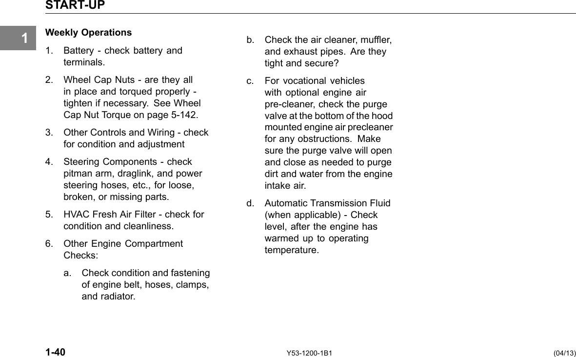 1 START-UP Weekly Operations 1. Battery - check battery and terminals. 2. Wheel Cap Nuts - are they all in place and torqued properly -tighten if necessary. See Wheel Cap Nut Torque on page 5-142. 3. Other Controls and Wiring - check for condition and adjustment 4. Steering Components -check pitman arm, draglink, and power steering hoses, etc., for loose, broken, or missing parts. 5. HVAC Fresh Air Filter - check for condition and cleanliness. 6. Other Engine Compartment Checks: a. Check condition and fastening of engine belt, hoses, clamps, and radiator. b. Check the air cleaner, mufer, and exhaust pipes. Are they tight and secure? c. For vocational vehicles with optional engine air pre-cleaner, check the purge valve at the bottom of the hood mounted engine air precleaner for any obstructions. Make sure the purge valve will open and close as needed to purge dirt and water from the engine intake air. d. Automatic Transmission Fluid (when applicable) - Check level, after the engine has warmed up to operating temperature. 1-40 Y53-1200-1B1 (04/13) 