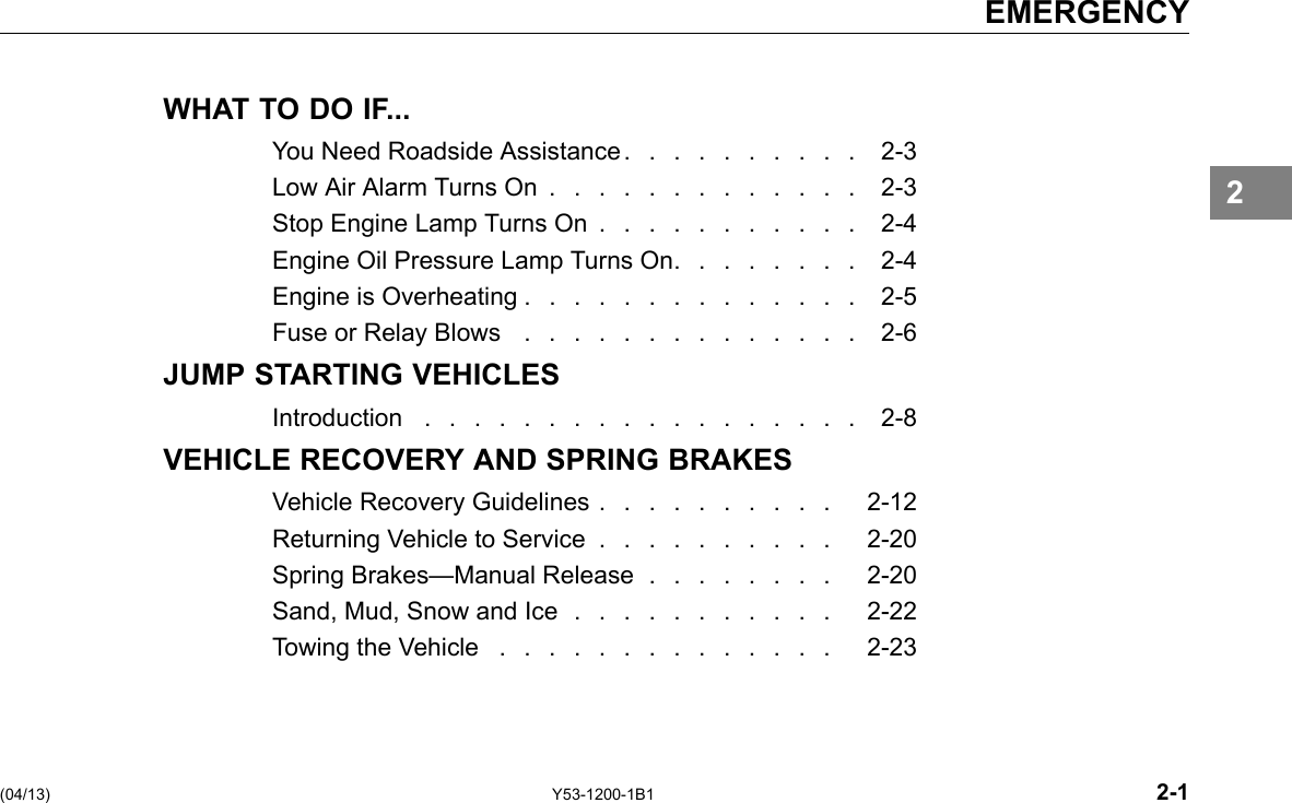 EMERGENCY WHAT TO DO IF... You Need Roadside Assistance . . . . . . . . . . 2-3 Low Air Alarm Turns On ............. 2-3 Stop Engine Lamp Turns On . . . . . . . . . . . 2-4 Engine Oil Pressure Lamp Turns On. . . . . . . . 2-4 Engine is Overheating . . . . . . . . . . . . . . 2-5 Fuse or Relay Blows .............. 2-6 JUMP STARTING VEHICLES Introduction .................. 2-8 VEHICLE RECOVERY AND SPRING BRAKES Vehicle Recovery Guidelines . . . . . . . . . . 2-12 Returning Vehicle to Service . . . . . . . . . . 2-20 Spring Brakes—Manual Release . . . . . . . . 2-20 Sand, Mud, Snow and Ice . . . . . . . . . . . 2-22 Towing the Vehicle .............. 2-23 2 (04/13) Y53-1200-1B1 2-1 