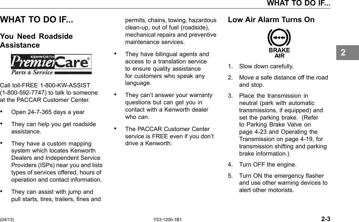 WHAT TO DO IF... WHAT TO DO IF... You Need Roadside Assistance Call toll-FREE 1-800-KW-ASSIST (1-800-592-7747) to talk to someone at the PACCAR Customer Center. • Open 24-7-365 days a year • They can help you get roadside assistance. • They have a custom mapping system which locates Kenworth Dealers and Independent Service Providers (ISPs) near you and lists types of services offered, hours of operation and contact information. • They can assist with jump and pull starts, tires, trailers, nes and permits, chains, towing, hazardous clean-up, out of fuel (roadside), mechanical repairs and preventive maintenance services. • They have bilingual agents and access to a translation service to ensure quality assistance for customers who speak any language. • They can’t answer your warranty questions but can get you in contact with a Kenworth dealer who can. • The PACCAR Customer Center service is FREE even if you don’t drive a Kenworth. Low Air Alarm Turns On 1. Slow down carefully. 2. Move a safe distance off the road and stop. 3. Place the transmission in neutral (park with automatic transmissions, if equipped) and set the parking brake. (Refer to Parking Brake Valve on page 4-23 and Operating the Transmission on page 4-19, for transmission shifting and parking brake information.) 4. Turn OFF the engine. 5. Turn ON the emergency asher and use other warning devices to alert other motorists. 2 (04/13) Y53-1200-1B1 2-3 