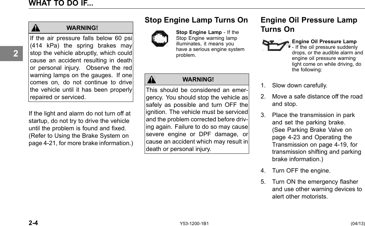 WHAT TO DO IF... 2 If the air pressure falls below 60 psi (414 kPa) the spring brakes may stop the vehicle abruptly, which could cause an accident resulting in death or personal injury. Observe the red warning lamps on the gauges. If one comes on, do not continue to drive the vehicle until it has been properly repaired or serviced. WARNING! If the light and alarm do not turn off at startup, do not try to drive the vehicle until the problem is found and xed. (Refer to Using the Brake System on page 4-21, for more brake information.) Stop Engine Lamp Turns On Stop Engine Lamp - If the Stop Engine warning lamp illuminates, it means you have a serious engine system problem. WARNING! This should be considered an emer-gency. You should stop the vehicle as safely as possible and turn OFF the ignition. The vehicle must be serviced and the problem corrected before driv-ing again. Failure to do so may cause severe engine or DPF damage, or cause an accident which may result in death or personal injury. Engine Oil Pressure Lamp Turns On Engine Oil Pressure Lamp- If the oil pressure suddenly drops, or the audible alarm and engine oil pressure warning light come on while driving, do the following: 1. Slow down carefully. 2. Move a safe distance off the road and stop. 3. Place the transmission in park and set the parking brake. (See Parking Brake Valve on page 4-23 and Operating the Transmission on page 4-19, for transmission shifting and parking brake information.) 4. Turn OFF the engine. 5. Turn ON the emergency asher and use other warning devices to alert other motorists. 2-4 Y53-1200-1B1 (04/13) 