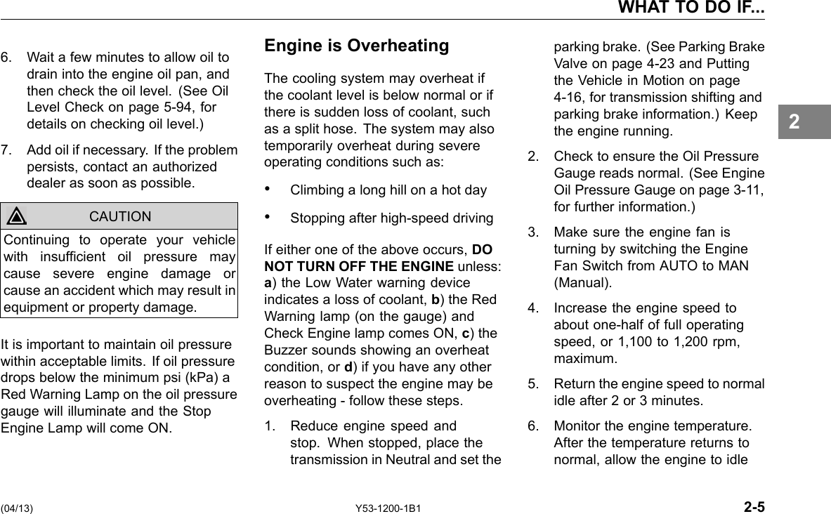 WHAT TO DO IF... 6. Wait a few minutes to allow oil to drain into the engine oil pan, and then check the oil level. (See Oil Level Check on page 5-94, for details on checking oil level.) 7. Add oil if necessary. If the problem persists, contact an authorized dealer as soon as possible. CAUTION Continuing to operate your vehicle with insufcient oil pressure may cause severe engine damage or cause an accident which may result in equipment or property damage. It is important to maintain oil pressure within acceptable limits. If oil pressure drops below the minimum psi (kPa) a Red Warning Lamp on the oil pressure gauge will illuminate and the Stop Engine Lamp will come ON. Engine is Overheating The cooling system may overheat if the coolant level is below normal or if there is sudden loss of coolant, such as a split hose. The system may also temporarily overheat during severe operating conditions such as: • Climbing a long hill on a hot day • Stopping after high-speed driving If either one of the above occurs, DO NOT TURN OFF THE ENGINE unless: a) the Low Water warning device indicates a loss of coolant, b) the Red Warning lamp (on the gauge) and Check Engine lamp comes ON, c) the Buzzer sounds showing an overheat condition, or d) if you have any other reason to suspect the engine may be overheating - follow these steps. 1. Reduce engine speed and stop. When stopped, place the transmission in Neutral and set the parking brake. (See Parking Brake Valve on page 4-23 and Putting the Vehicle in Motion on page 4-16, for transmission shifting and parking brake information.) Keep the engine running. 2. Check to ensure the Oil Pressure Gauge reads normal. (See Engine Oil Pressure Gauge on page 3-11, for further information.) 3. Make sure the engine fan is turning by switching the Engine Fan Switch from AUTO to MAN (Manual). 4. Increase the engine speed to about one-half of full operating speed, or 1,100 to 1,200 rpm, maximum. 5. Return the engine speed to normal idle after 2 or 3 minutes. 6. Monitor the engine temperature. After the temperature returns to normal, allow the engine to idle 2 (04/13) Y53-1200-1B1 2-5 