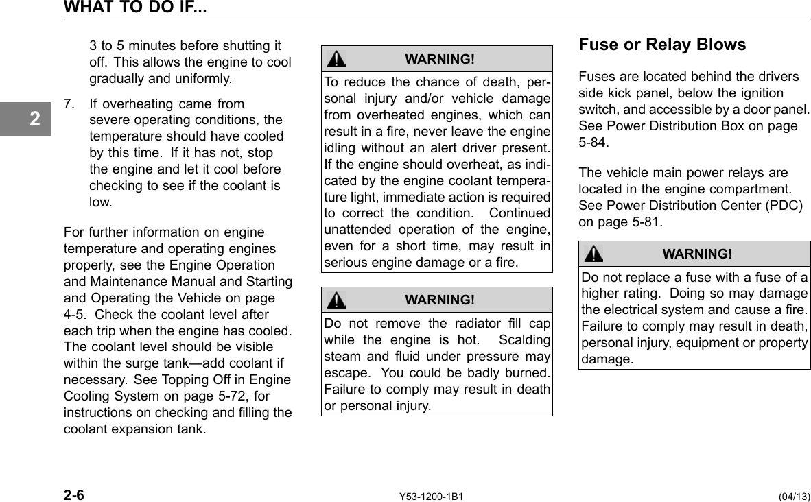 WHAT TO DO IF... 2 3 to 5 minutes before shutting it off. This allows the engine to cool gradually and uniformly. 7. If overheating came from severe operating conditions, the temperature should have cooled by this time. If it has not, stop the engine and let it cool before checking to see if the coolant is low. For further information on engine temperature and operating engines properly, see the Engine Operation and Maintenance Manual and Starting and Operating the Vehicle on page 4-5. Check the coolant level after each trip when the engine has cooled. The coolant level should be visible within the surge tank—add coolant if necessary. See Topping Off in Engine Cooling System on page 5-72, for instructions on checking and lling the coolant expansion tank. WARNING! To reduce the chance of death, per-sonal injury and/or vehicle damage from overheated engines, which can result in a re, never leave the engine idling without an alert driver present. If the engine should overheat, as indi-cated by the engine coolant tempera-ture light, immediate action is required to correct the condition. Continued unattended operation of the engine, even for a short time, may result in serious engine damage or a re. Do not remove the radiator ll cap while the engine is hot. Scalding steam and uid under pressure may escape. You could be badly burned. Failure to comply may result in death or personal injury. WARNING! Fuse or Relay Blows Fuses are located behind the drivers side kick panel, below the ignition switch, and accessible by a door panel. See Power Distribution Box on page 5-84. The vehicle main power relays are located in the engine compartment. See Power Distribution Center (PDC) on page 5-81. WARNING! Do not replace a fuse with a fuse of a higher rating. Doing so may damage the electrical system and cause a re. Failure to comply may result in death, personal injury, equipment or property damage. 2-6 Y53-1200-1B1 (04/13) 