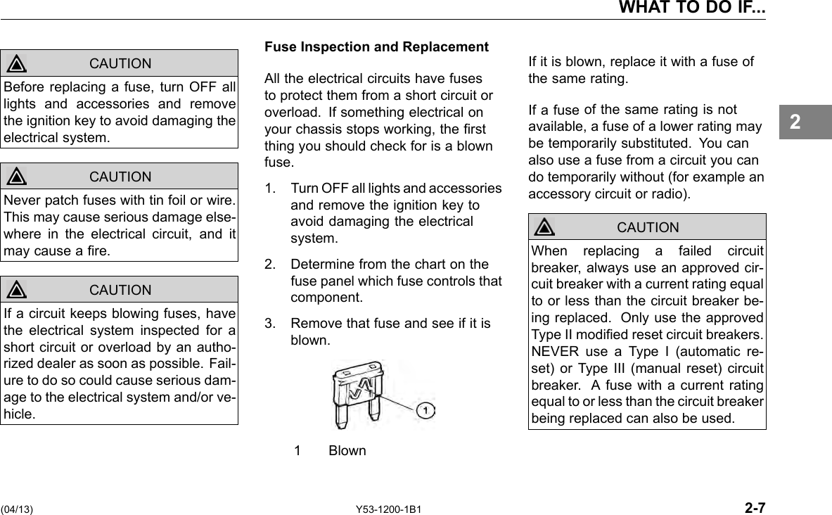 WHAT TO DO IF... CAUTION CAUTION CAUTION Before replacing a fuse, turn OFF all lights and accessories and remove the ignition key to avoid damaging the electrical system. Never patch fuses with tin foil or wire. This may cause serious damage else-where in the electrical circuit, and it may cause a re. If a circuit keeps blowing fuses, have the electrical system inspected for a short circuit or overload by an autho-rized dealer as soon as possible. Fail-ure to do so could cause serious dam-age to the electrical system and/or ve-hicle. Fuse Inspection and Replacement All the electrical circuits have fuses to protect them from a short circuit or overload. If something electrical on your chassis stops working, the rst thing you should check for is a blown fuse. 1. Turn OFF all lights and accessories and remove the ignition key to avoid damaging the electrical system. 2. Determine from the chart on the fuse panel which fuse controls that component. 3. Remove that fuse and see if it is blown. 1 Blown If it is blown, replace it with a fuse of the same rating. If a fuse of the same rating is not available, a fuse of a lower rating may be temporarily substituted. You can also use a fuse from a circuit you can do temporarily without (for example an accessory circuit or radio). When replacing a failed circuit breaker, always use an approved cir-cuit breaker with a current rating equal to or less than the circuit breaker be-ing replaced. Only use the approved Type II modied reset circuit breakers. NEVER use a Type I (automatic re-set) or Type III (manual reset) circuit breaker. A fuse with a current rating equal to or less than the circuit breaker being replaced can also be used. CAUTION 2 (04/13) Y53-1200-1B1 2-7 