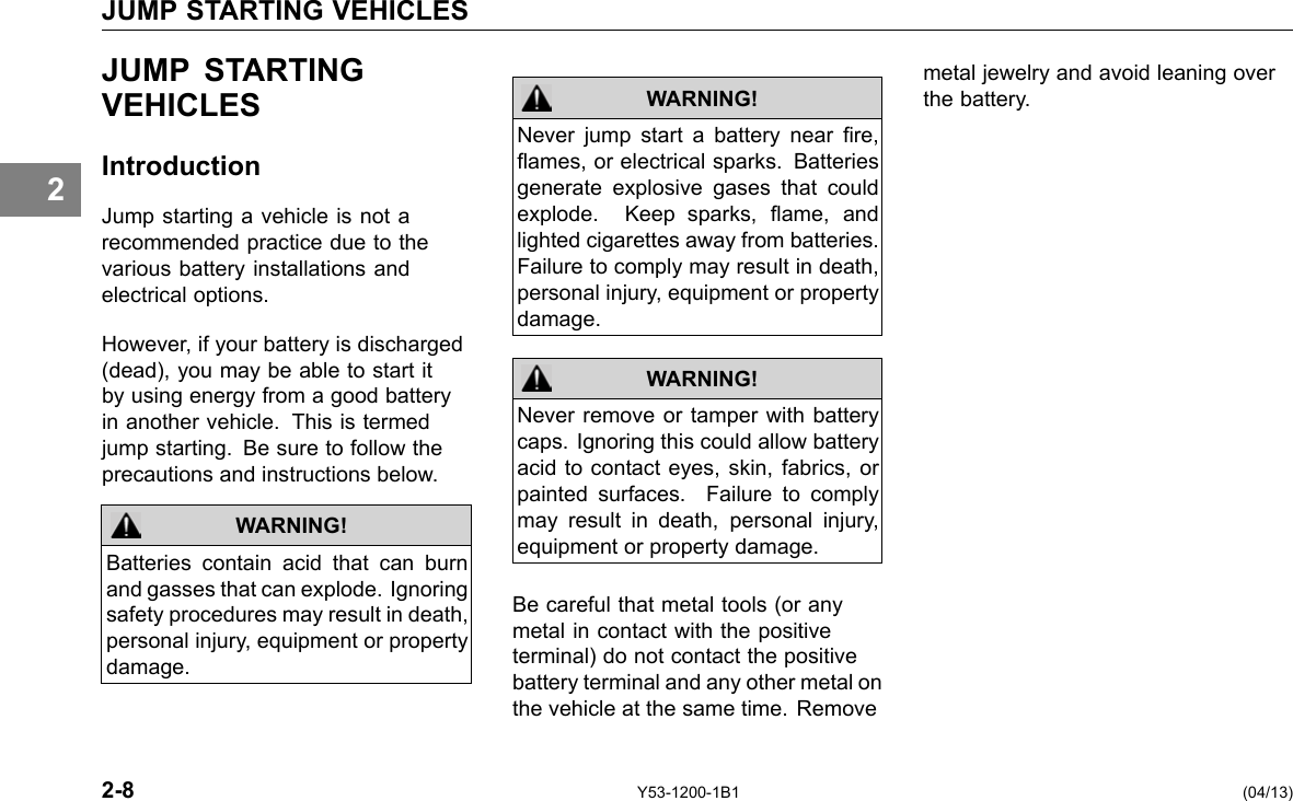 JUMP STARTING VEHICLES 2 JUMP STARTING VEHICLES Introduction Jump starting a vehicle is not a recommended practice due to the various battery installations and electrical options. However, if your battery is discharged (dead), you may be able to start it by using energy from a good battery in another vehicle. This is termed jump starting. Be sure to follow the precautions and instructions below. WARNING! Batteries contain acid that can burn and gasses that can explode. Ignoring safety procedures may result in death, personal injury, equipment or property damage. WARNING! WARNING! Never jump start a battery near re, ames, or electrical sparks. Batteries generate explosive gases that could explode. Keep sparks, ame, and lighted cigarettes away from batteries. Failure to comply may result in death, personal injury, equipment or property damage. Never remove or tamper with battery caps. Ignoring this could allow battery acid to contact eyes, skin, fabrics, or painted surfaces. Failure to comply may result in death, personal injury, equipment or property damage. Be careful that metal tools (or any metal in contact with the positive terminal) do not contact the positive battery terminal and any other metal on the vehicle at the same time. Remove metal jewelry and avoid leaning over the battery. 2-8 Y53-1200-1B1 (04/13) 