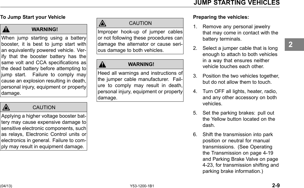 JUMP STARTING VEHICLES To Jump Start your Vehicle WARNING! CAUTION When jump starting using a battery booster, it is best to jump start with an equivalently powered vehicle. Ver-ify that the booster battery has the same volt and CCA specications as the dead battery before attempting to jump start. Failure to comply may cause an explosion resulting in death, personal injury, equipment or property damage. Applying a higher voltage booster bat-tery may cause expensive damage to sensitive electronic components, such as relays, Electronic Control units or electronics in general. Failure to com-ply may result in equipment damage. CAUTION Improper hook-up of jumper cables or not following these procedures can damage the alternator or cause seri-ous damage to both vehicles. Heed all warnings and instructions of the jumper cable manufacturer. Fail-ure to comply may result in death, personal injury, equipment or property damage. WARNING! Preparing the vehicles: 1. Remove any personal jewelry that may come in contact with the battery terminals. 2. Select a jumper cable that is long enough to attach to both vehicles in a way that ensures neither vehicle touches each other. 3. Position the two vehicles together, but do not allow them to touch. 4. Turn OFF all lights, heater, radio, and any other accessory on both vehicles. 5. Set the parking brakes: pull out the Yellow button located on the dash. 6. Shift the transmission into park position or neutral for manual transmissions. (See Operating the Transmission on page 4-19 and Parking Brake Valve on page 4-23, for transmission shifting and parking brake information.) 2 (04/13) Y53-1200-1B1 2-9 