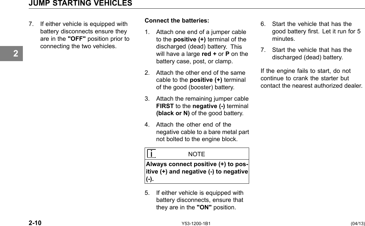 JUMP STARTING VEHICLES 2 7. If either vehicle is equipped with Connect the batteries: 6. Start the vehicle that has the battery disconnects ensure they 1. Attach one end of a jumper cable good battery rst. Let it run for 5 are in the &quot;OFF&quot; position prior to to the positive (+) terminal of the minutes. connecting the two vehicles. discharged (dead) battery. This 7. Start the vehicle that has the will have a large red + or P on the discharged (dead) battery. battery case, post, or clamp. 2. Attach the other end of the same If the engine fails to start, do not cable to the positive (+) terminal continue to crank the starter but of the good (booster) battery. contact the nearest authorized dealer. 3. Attach the remaining jumper cable FIRST to the negative (-) terminal (black or N) of the good battery. 4. Attach the other end of the negative cable to a bare metal part not bolted to the engine block. NOTE Always connect positive (+) to pos-itive (+) and negative (-) to negative (-). 5. If either vehicle is equipped with battery disconnects, ensure that they are in the &quot;ON&quot; position. 2-10 Y53-1200-1B1 (04/13) 