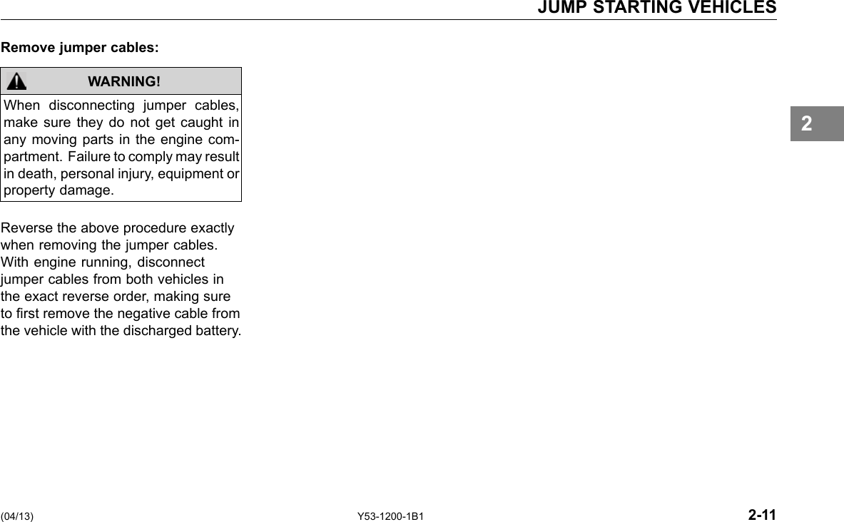 JUMP STARTING VEHICLES Remove jumper cables: WARNING! When disconnecting jumper cables, make sure they do not get caught in any moving parts in the engine com-partment. Failure to comply may result in death, personal injury, equipment or property damage. 2 Reverse the above procedure exactly when removing the jumper cables. With engine running, disconnect jumper cables from both vehicles in the exact reverse order, making sure to rst remove the negative cable from the vehicle with the discharged battery. (04/13) Y53-1200-1B1 2-11 