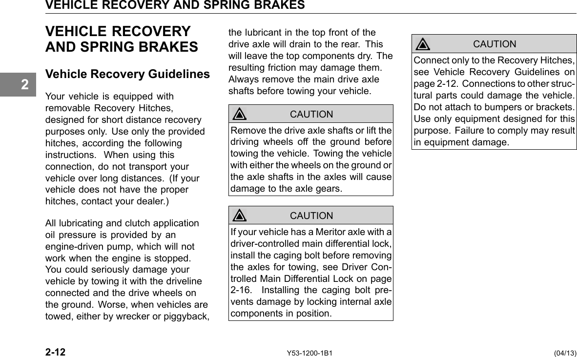 VEHICLE RECOVERY AND SPRING BRAKES 2 VEHICLE RECOVERY AND SPRING BRAKES Vehicle Recovery Guidelines Your vehicle is equipped with removable Recovery Hitches, designed for short distance recovery purposes only. Use only the provided hitches, according the following instructions. When using this connection, do not transport your vehicle over long distances. (If your vehicle does not have the proper hitches, contact your dealer.) All lubricating and clutch application oil pressure is provided by an engine-driven pump, which will not work when the engine is stopped. You could seriously damage your vehicle by towing it with the driveline connected and the drive wheels on the ground. Worse, when vehicles are towed, either by wrecker or piggyback, the lubricant in the top front of the drive axle will drain to the rear. This will leave the top components dry. The resulting friction may damage them. Always remove the main drive axle shafts before towing your vehicle. CAUTION CAUTION Remove the drive axle shafts or lift the driving wheels off the ground before towing the vehicle. Towing the vehicle with either the wheels on the ground or the axle shafts in the axles will cause damage to the axle gears. If your vehicle has a Meritor axle with a driver-controlled main differential lock, install the caging bolt before removing the axles for towing, see Driver Con-trolled Main Differential Lock on page 2-16. Installing the caging bolt pre-vents damage by locking internal axle components in position. CAUTION Connect only to the Recovery Hitches, see Vehicle Recovery Guidelines on page 2-12. Connections to other struc-tural parts could damage the vehicle. Do not attach to bumpers or brackets. Use only equipment designed for this purpose. Failure to comply may result in equipment damage. 2-12 Y53-1200-1B1 (04/13) 