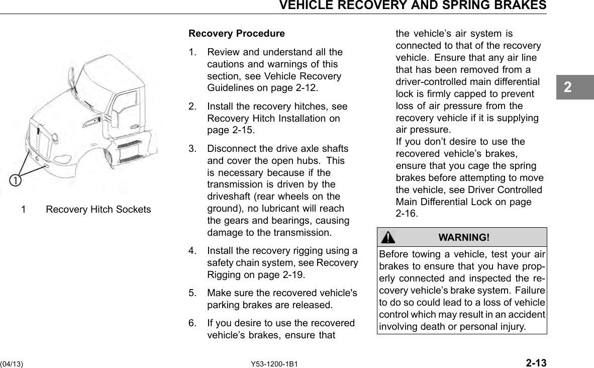 VEHICLE RECOVERY AND SPRING BRAKES 1 Recovery Hitch Sockets Recovery Procedure 1. Review and understand all the cautions and warnings of this section, see Vehicle Recovery Guidelines on page 2-12. 2. Install the recovery hitches, see Recovery Hitch Installation on page 2-15. 3. Disconnect the drive axle shafts and cover the open hubs. This is necessary because if the transmission is driven by the driveshaft (rear wheels on the ground), no lubricant will reach the gears and bearings, causing damage to the transmission. 4. Install the recovery rigging using a safety chain system, see Recovery Rigging on page 2-19. 5. Make sure the recovered vehicle&apos;s parking brakes are released. 6. If you desire to use the recovered vehicle’s brakes, ensure that the vehicle’s air system is connected to that of the recovery vehicle. Ensure that any air line that has been removed from a driver-controlled main differential lock is rmly capped to prevent loss of air pressure from the recovery vehicle if it is supplying air pressure. If you don’t desire to use the recovered vehicle’s brakes, ensure that you cage the spring brakes before attempting to move the vehicle, see Driver Controlled Main Differential Lock on page 2-16. WARNING! Before towing a vehicle, test your air brakes to ensure that you have prop-erly connected and inspected the re-covery vehicle’s brake system. Failure to do so could lead to a loss of vehicle control which may result in an accident involving death or personal injury. 2 (04/13) Y53-1200-1B1 2-13 