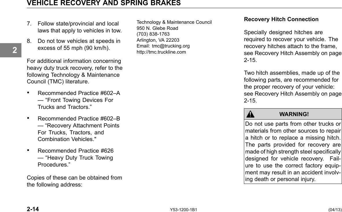 VEHICLE RECOVERY AND SPRING BRAKES 2 7. Follow state/provincial and local laws that apply to vehicles in tow. 8. Do not tow vehicles at speeds in excess of 55 mph (90 km/h). For additional information concerning heavy duty truck recovery, refer to the following Technology &amp; Maintenance Council (TMC) literature. • Recommended Practice #602–A — “Front Towing Devices For Trucks and Tractors.” • Recommended Practice #602–B — “Recovery Attachment Points For Trucks, Tractors, and Combination Vehicles.&quot; • Recommended Practice #626 — “Heavy Duty Truck Towing Procedures.” Copies of these can be obtained from the following address: Technology &amp; Maintenance Council 950 N. Glebe Road (703) 838-1763 Arlington, VA 22203 Email: tmc@trucking.org http://tmc.truckline.com Recovery Hitch Connection Specially designed hitches are required to recover your vehicle. The recovery hitches attach to the frame, see Recovery Hitch Assembly on page 2-15. Two hitch assemblies, made up of the following parts, are recommended for the proper recovery of your vehicle: see Recovery Hitch Assembly on page 2-15. WARNING! Do not use parts from other trucks or materials from other sources to repair a hitch or to replace a missing hitch. The parts provided for recovery are made of high strength steel specically designed for vehicle recovery. Fail-ure to use the correct factory equip-ment may result in an accident involv-ing death or personal injury. 2-14 Y53-1200-1B1 (04/13) 