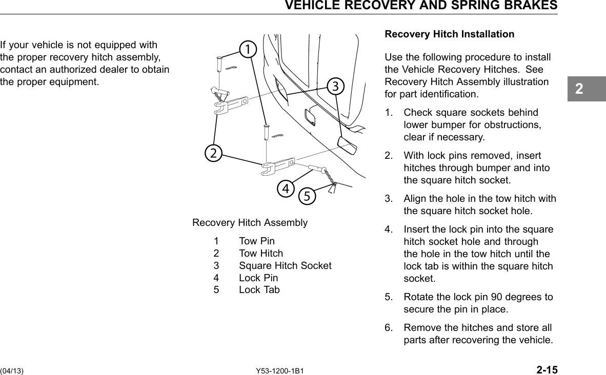 VEHICLE RECOVERY AND SPRING BRAKES Recovery Hitch Installation If your vehicle is not equipped with the proper recovery hitch assembly, Use the following procedure to install contact an authorized dealer to obtain the Vehicle Recovery Hitches. See the proper equipment. Recovery Hitch Assembly illustration for part identication. 1. Check square sockets behind lower bumper for obstructions, clear if necessary. 2. With lock pins removed, insert hitches through bumper and into the square hitch socket. 3. Align the hole in the tow hitch with the square hitch socket hole. Recovery Hitch Assembly 4. Insert the lock pin into the square 1 Tow Pin hitch socket hole and through 2 Tow Hitch the hole in the tow hitch until the 3 Square Hitch Socket lock tab is within the square hitch 4 Lock Pin socket. 5 Lock Tab 5. Rotate the lock pin 90 degrees to secure the pin in place. 6. Remove the hitches and store all parts after recovering the vehicle. (04/13) Y53-1200-1B1 2-15 2 