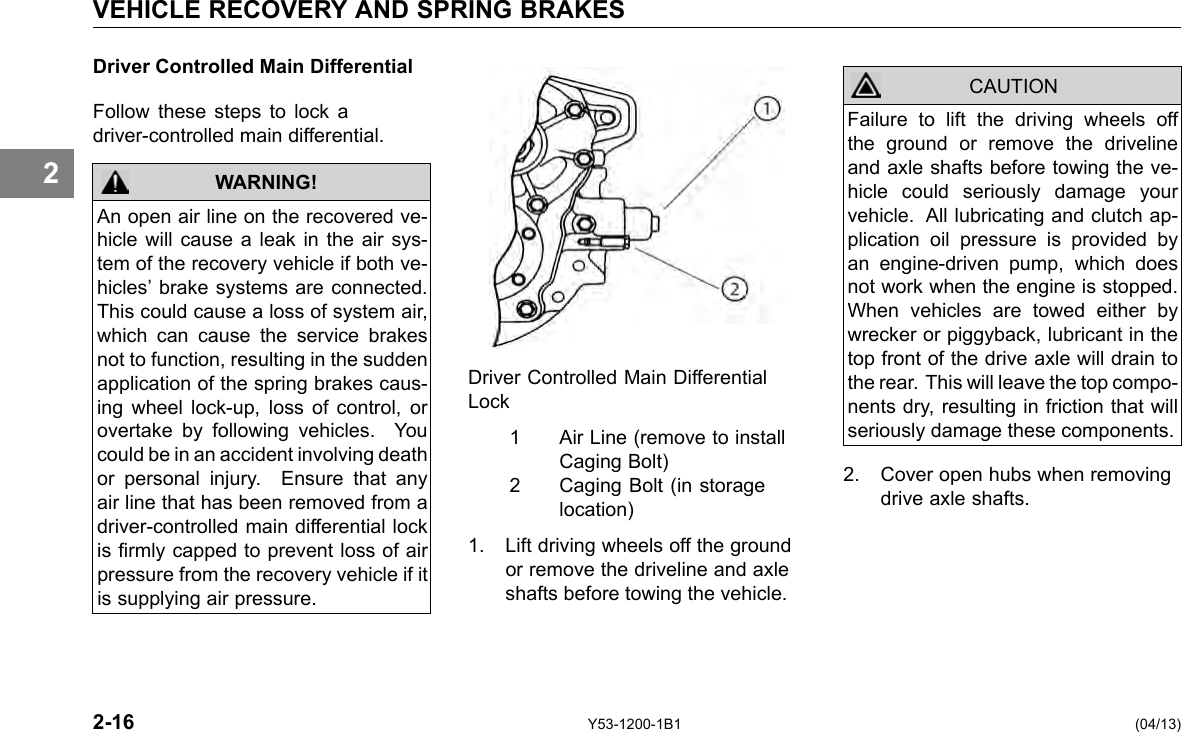 VEHICLE RECOVERY AND SPRING BRAKES 2 Driver Controlled Main Differential Follow these steps to lock a driver-controlled main differential. WARNING! An open air line on the recovered ve-hicle will cause a leak in the air sys-tem of the recovery vehicle if both ve-hicles’ brake systems are connected. This could cause a loss of system air, which can cause the service brakes not to function, resulting in the sudden application of the spring brakes caus-ing wheel lock-up, loss of control, or overtake by following vehicles. You could be in an accident involving death or personal injury. Ensure that any air line that has been removed from a driver-controlled main differential lock is rmly capped to prevent loss of air pressure from the recovery vehicle if it is supplying air pressure. Driver Controlled Main Differential Lock 1 2 Air Line (remove to install Caging Bolt) Caging Bolt (in storage location) 1. Lift driving wheels off the ground or remove the driveline and axle shafts before towing the vehicle. CAUTION Failure to lift the driving wheels off the ground or remove the driveline and axle shafts before towing the ve-hicle could seriously damage your vehicle. All lubricating and clutch ap-plication oil pressure is provided by an engine-driven pump, which does not work when the engine is stopped. When vehicles are towed either by wrecker or piggyback, lubricant in the top front of the drive axle will drain to the rear. This will leave the top compo-nents dry, resulting in friction that will seriously damage these components. 2. Cover open hubs when removing drive axle shafts. 2-16 Y53-1200-1B1 (04/13) 