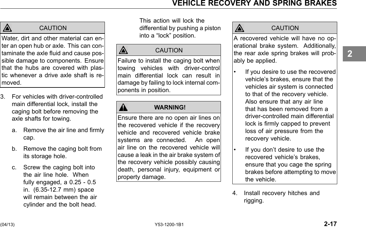 VEHICLE RECOVERY AND SPRING BRAKES CAUTION Water, dirt and other material can en-ter an open hub or axle. This can con-taminate the axle uid and cause pos-sible damage to components. Ensure that the hubs are covered with plas-tic whenever a drive axle shaft is re-moved. 3. For vehicles with driver-controlled main differential lock, install the caging bolt before removing the axle shafts for towing. a. Remove the air line and rmly cap. b. Remove the caging bolt from its storage hole. c. Screw the caging bolt into the air line hole. When fully engaged, a 0.25 - 0.5 in. (6.35-12.7 mm) space will remain between the air cylinder and the bolt head. This action will lock the differential by pushing a piston into a “lock” position. CAUTION WARNING! Failure to install the caging bolt when towing vehicles with driver-control main differential lock can result in damage by failing to lock internal com-ponents in position. Ensure there are no open air lines on the recovered vehicle if the recovery vehicle and recovered vehicle brake systems are connected. An open air line on the recovered vehicle will cause a leak in the air brake system of the recovery vehicle possibly causing death, personal injury, equipment or property damage. CAUTION A recovered vehicle will have no op-erational brake system. Additionally, the rear axle spring brakes will prob-ably be applied. • If you desire to use the recovered vehicle’s brakes, ensure that the vehicles air system is connected to that of the recovery vehicle. Also ensure that any air line that has been removed from a driver-controlled main differential lock is rmly capped to prevent loss of air pressure from the recovery vehicle. • If you don’t desire to use the recovered vehicle’s brakes, ensure that you cage the spring brakes before attempting to move the vehicle. 4. Install recovery hitches and rigging. 2 (04/13) Y53-1200-1B1 2-17 