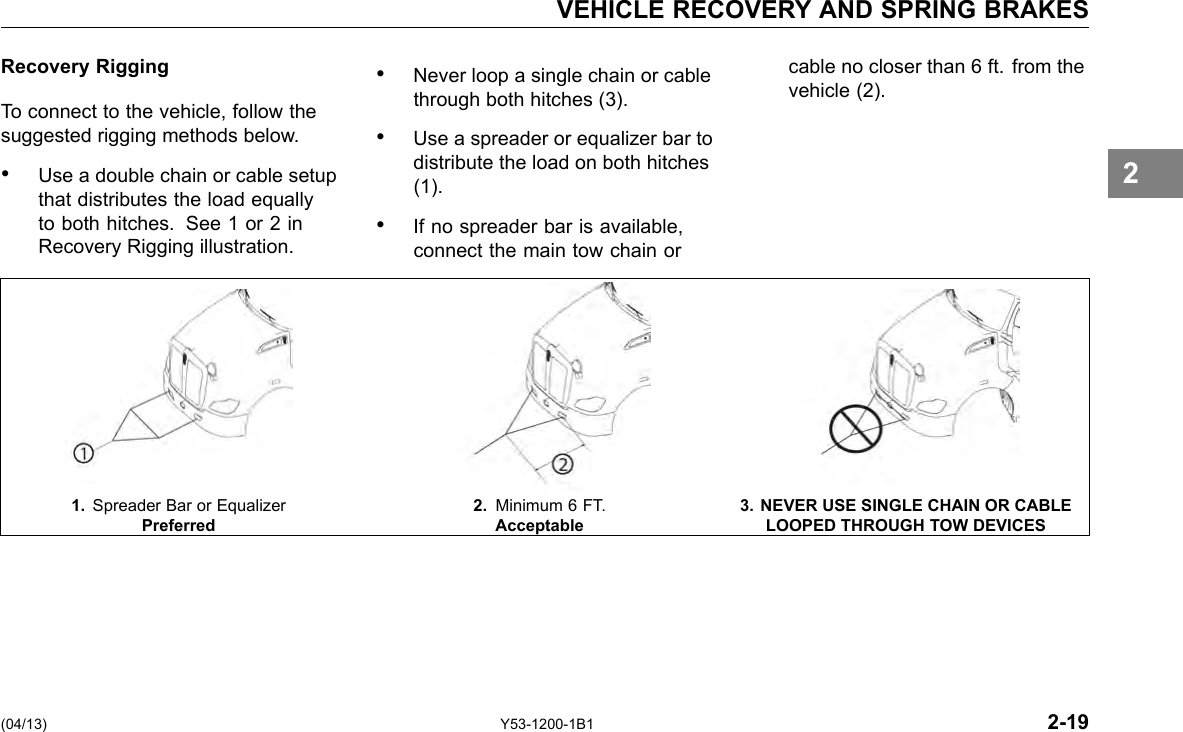 VEHICLE RECOVERY AND SPRING BRAKES Recovery Rigging To connect to the vehicle, follow the suggested rigging methods below. • Use a double chain or cable setup that distributes the load equally to both hitches. See 1 or 2 in Recovery Rigging illustration. • Never loop a single chain or cable cable no closer than 6 ft. from the through both hitches (3). vehicle (2). • Use a spreader or equalizer bar to distribute the load on both hitches (1). • If no spreader bar is available, connect the main tow chain or 2 1. Spreader Bar or Equalizer 2. Minimum 6 FT. 3. NEVER USE SINGLE CHAIN OR CABLE Preferred Acceptable LOOPED THROUGH TOW DEVICES (04/13) Y53-1200-1B1 2-19 