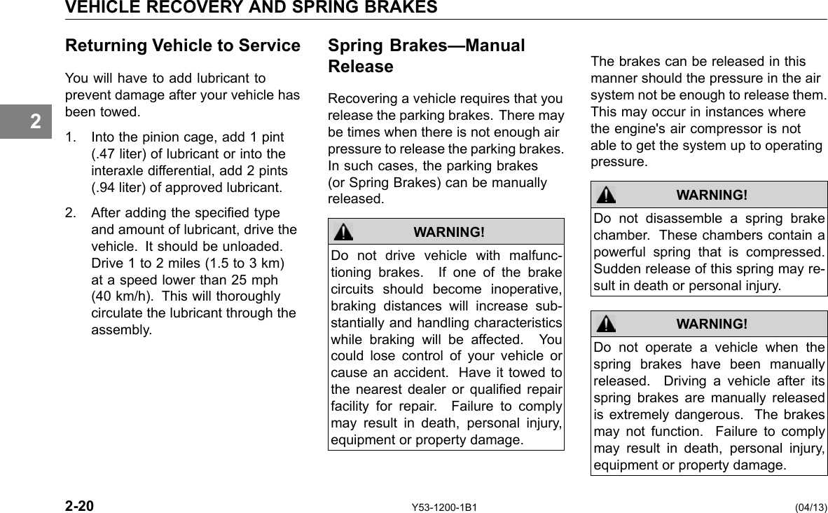 VEHICLE RECOVERY AND SPRING BRAKES 2 Returning Vehicle to Service You will have to add lubricant to prevent damage after your vehicle has been towed. 1. Into the pinion cage, add 1 pint (.47 liter) of lubricant or into the interaxle differential, add 2 pints (.94 liter) of approved lubricant. 2. After adding the specied type and amount of lubricant, drive the vehicle. It should be unloaded. Drive 1 to 2 miles (1.5 to 3 km) at a speed lower than 25 mph (40 km/h). This will thoroughly circulate the lubricant through the assembly. Spring Brakes—Manual Release Recovering a vehicle requires that you release the parking brakes. There may be times when there is not enough air pressure to release the parking brakes. In such cases, the parking brakes (or Spring Brakes) can be manually released. WARNING! Do not drive vehicle with malfunc-tioning brakes. If one of the brake circuits should become inoperative, braking distances will increase sub-stantially and handling characteristics while braking will be affected. You could lose control of your vehicle or cause an accident. Have it towed to the nearest dealer or qualied repair facility for repair. Failure to comply may result in death, personal injury, equipment or property damage. The brakes can be released in this manner should the pressure in the air system not be enough to release them. This may occur in instances where the engine&apos;s air compressor is not able to get the system up to operating pressure. WARNING! WARNING! Do not disassemble a spring brake chamber. These chambers contain a powerful spring that is compressed. Sudden release of this spring may re-sult in death or personal injury. Do not operate a vehicle when the spring brakes have been manually released. Driving a vehicle after its spring brakes are manually released is extremely dangerous. The brakes may not function. Failure to comply may result in death, personal injury, equipment or property damage. 2-20 Y53-1200-1B1 (04/13) 
