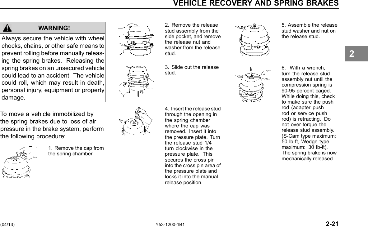 VEHICLE RECOVERY AND SPRING BRAKES Always secure the vehicle with wheel chocks, chains, or other safe means to prevent rolling before manually releas-ing the spring brakes. Releasing the spring brakes on an unsecured vehicle could lead to an accident. The vehicle could roll, which may result in death, personal injury, equipment or property damage. WARNING! To move a vehicle immobilized by the spring brakes due to loss of air pressure in the brake system, perform the following procedure: 1. Remove the cap from the spring chamber. 2. Remove the release stud assembly from the side pocket, and remove the release nut and washer from the release stud. 3. Slide out the release stud. 4. Insert the release stud through the opening in the spring chamber where the cap was removed. Insert it into the pressure plate. Turn the release stud 1/4 turn clockwise in the pressure plate. This secures the cross pin into the cross pin area of the pressure plate and locks it into the manual release position. 5. Assemble the release stud washer and nut on the release stud. 6. With a wrench, turn the release stud assembly nut until the compression spring is 90-95 percent caged. While doing this, check to make sure the push rod (adapter push rod or service push rod) is retracting. Do not over-torque the release stud assembly. (S-Cam type maximum: 50 lb-ft, Wedge type maximum: 30 lb-ft). The spring brake is now mechanically released. 2 (04/13) Y53-1200-1B1 2-21 