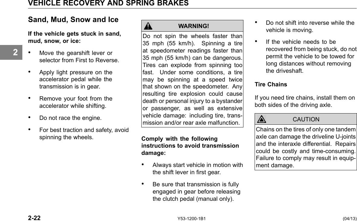 VEHICLE RECOVERY AND SPRING BRAKES 2 Sand, Mud, Snow and Ice If the vehicle gets stuck in sand, mud, snow, or ice: • Move the gearshift lever or selector from First to Reverse. • Apply light pressure on the accelerator pedal while the transmission is in gear. • Remove your foot from the accelerator while shifting. • Do not race the engine. • For best traction and safety, avoid spinning the wheels. Do not spin the wheels faster than 35 mph (55 km/h). Spinning a tire at speedometer readings faster than 35 mph (55 km/h) can be dangerous. Tires can explode from spinning too fast. Under some conditions, a tire may be spinning at a speed twice that shown on the speedometer. Any resulting tire explosion could cause death or personal injury to a bystander or passenger, as well as extensive vehicle damage: including tire, trans-mission and/or rear axle malfunction. WARNING! Comply with the following instructions to avoid transmission damage: • Always start vehicle in motion with the shift lever in rst gear. • Be sure that transmission is fully engaged in gear before releasing the clutch pedal (manual only). • Do not shift into reverse while the vehicle is moving. • If the vehicle needs to be recovered from being stuck, do not permit the vehicle to be towed for long distances without removing the driveshaft. Tire Chains If you need tire chains, install them on both sides of the driving axle. CAUTION Chains on the tires of only one tandem axle can damage the driveline U-joints and the interaxle differential. Repairs could be costly and time-consuming. Failure to comply may result in equip-ment damage. 2-22 Y53-1200-1B1 (04/13) 