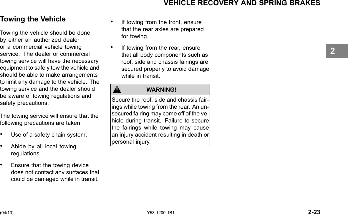 VEHICLE RECOVERY AND SPRING BRAKES Towing the Vehicle Towing the vehicle should be done by either an authorized dealer or a commercial vehicle towing service. The dealer or commercial towing service will have the necessary equipment to safely tow the vehicle and should be able to make arrangements to limit any damage to the vehicle. The towing service and the dealer should be aware of towing regulations and safety precautions. The towing service will ensure that the following precautions are taken: • Use of a safety chain system. • Abide by all local towing regulations. • Ensure that the towing device does not contact any surfaces that could be damaged while in transit. • If towing from the front, ensure that the rear axles are prepared for towing. • If towing from the rear, ensure that all body components such as roof, side and chassis fairings are secured properly to avoid damage while in transit. WARNING! Secure the roof, side and chassis fair-ings while towing from the rear. An un-secured fairing may come off of the ve-hicle during transit. Failure to secure the fairings while towing may cause an injury accident resulting in death or personal injury. 2 (04/13) Y53-1200-1B1 2-23 