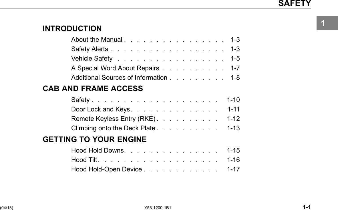 SAFETY 1INTRODUCTION About the Manual . . . . . . . . . . . . . . . . 1-3 SafetyAlerts.................. 1-3 Vehicle Safety ................. 1-5 A Special Word About Repairs . . . . . . . . . . 1-7 Additional Sources of Information . . . . . . . . . 1-8 CAB AND FRAME ACCESS Safety.................... 1-10 Door Lock and Keys. . . . . . . . . . . . . . 1-11 Remote Keyless Entry (RKE) . . . . . . . . . . 1-12 Climbing onto the Deck Plate . . . . . . . . . . 1-13 GETTING TO YOUR ENGINE Hood Hold Downs. . . . . . . . . . . . . . . 1-15 HoodTilt................... 1-16 Hood Hold-Open Device . . . . . . . . . . . . 1-17 (04/13) Y53-1200-1B1 1-1 