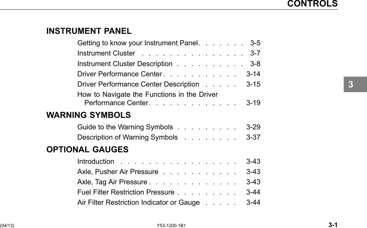 CONTROLS INSTRUMENT PANEL Getting to know your Instrument Panel. . . . . . . 3-5 Instrument Cluster ............... 3-7 Instrument Cluster Description . . . . . . . . . . 3-8 Driver Performance Center . . . . . . . . . . . 3-14 Driver Performance Center Description . . . . . 3-15 How to Navigate the Functions in the Driver Performance Center. . . . . . . . . . . . . 3-19 WARNING SYMBOLS Guide to the Warning Symbols . . . . . . . . . 3-29 Description of Warning Symbols . . . . . . . . 3-37 OPTIONAL GAUGES Introduction ................. 3-43 Axle, Pusher Air Pressure . . . . . . . . . . . 3-43 Axle, Tag Air Pressure . . . . . . . . . . . . . 3-43 Fuel Filter Restriction Pressure . . . . . . . . . 3-44 Air Filter Restriction Indicator or Gauge . . . . . 3-44 3 (04/13) Y53-1200-1B1 3-1 