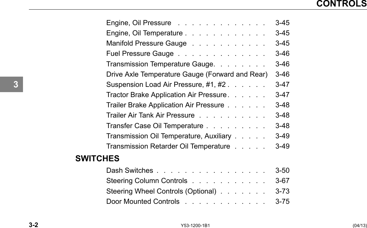 CONTROLS 3 Engine, Oil Pressure . . . . . . . . . . . . . 3-45 Engine, Oil Temperature . . . . . . . . . . . . 3-45 Manifold Pressure Gauge . . . . . . . . . . . 3-45 Fuel Pressure Gauge . . . . . . . . . . . . . 3-46 Transmission Temperature Gauge. . . . . . . . 3-46 Drive Axle Temperature Gauge (Forward and Rear) 3-46 Suspension Load Air Pressure, #1, #2 . . . . . . 3-47 Tractor Brake Application Air Pressure . . . . . . 3-47 Trailer Brake Application Air Pressure . . . . . . 3-48 Trailer Air Tank Air Pressure . . . . . . . . . . 3-48 Transfer Case Oil Temperature . . . . . . . . . 3-48 Transmission Oil Temperature, Auxiliary . . . . . 3-49 Transmission Retarder Oil Temperature . . . . . 3-49 SWITCHES Dash Switches . . . . . . . . . . . . . . . . 3-50 Steering Column Controls . . . . . . . . . . . 3-67 Steering Wheel Controls (Optional) . . . . . . . 3-73 Door Mounted Controls . . . . . . . . . . . . 3-75 3-2 Y53-1200-1B1 (04/13) 