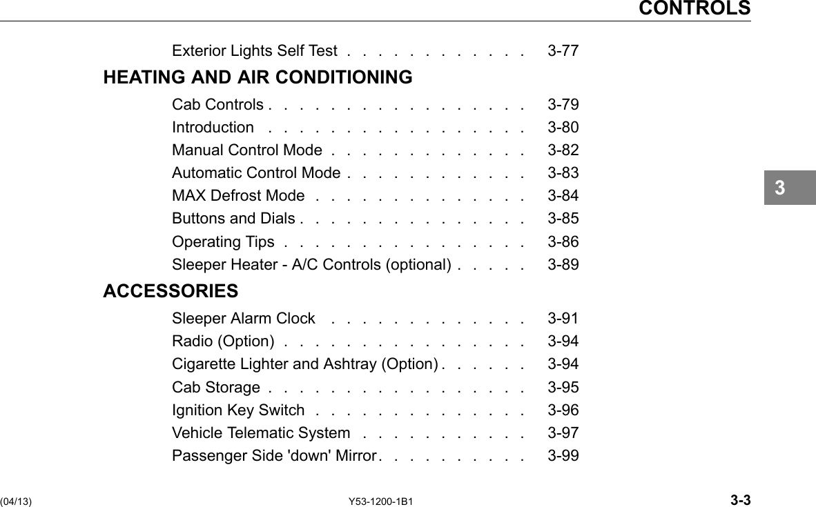 CONTROLS Exterior Lights Self Test . . . . . . . . . . . . 3-77 HEATING AND AIR CONDITIONING CabControls................. 3-79 Introduction ................. 3-80 Manual Control Mode ............. 3-82 Automatic Control Mode . . . . . . . . . . . . 3-83 MAX Defrost Mode .............. 3-84 Buttons and Dials . . . . . . . . . . . . . . . 3-85 Operating Tips ................ 3-86 Sleeper Heater -A/C Controls (optional) . . . . . 3-89 ACCESSORIES Sleeper Alarm Clock ............. 3-91 Radio (Option) ................ 3-94 Cigarette Lighter and Ashtray (Option) . . . . . . 3-94 Cab Storage ................. 3-95 Ignition Key Switch .............. 3-96 Vehicle Telematic System . . . . . . . . . . . 3-97 Passenger Side &apos;down&apos; Mirror. . . . . . . . . . 3-99 3 (04/13) Y53-1200-1B1 3-3 