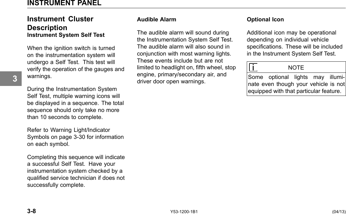 INSTRUMENT PANEL 3 Instrument Cluster DescriptionInstrument System Self Test When the ignition switch is turned on the instrumentation system will undergo a Self Test. This test will verify the operation of the gauges and warnings. During the Instrumentation System Self Test, multiple warning icons will be displayed in a sequence. The total sequence should only take no more than 10 seconds to complete. Refer to Warning Light/Indicator Symbols on page 3-30 for information on each symbol. Completing this sequence will indicate a successful Self Test. Have your instrumentation system checked by a qualied service technician if does not successfully complete. Audible Alarm The audible alarm will sound during the Instrumentation System Self Test. The audible alarm will also sound in conjunction with most warning lights. These events include but are not limited to headlight on, fth wheel, stop engine, primary/secondary air, and driver door open warnings. Optional Icon Additional icon may be operational depending on individual vehicle specications. These will be included in the Instrument System Self Test. NOTE Some optional lights may illumi-nate even though your vehicle is not equipped with that particular feature. 3-8 Y53-1200-1B1 (04/13) 