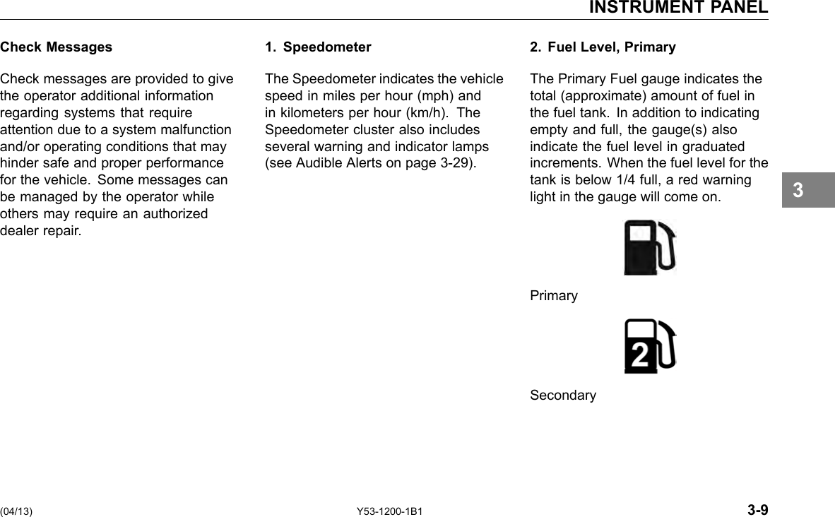 INSTRUMENT PANEL Check Messages Check messages are provided to give the operator additional information regarding systems that require attention due to a system malfunction and/or operating conditions that may hinder safe and proper performance for the vehicle. Some messages can be managed by the operator while others may require an authorized dealer repair. 1. Speedometer The Speedometer indicates the vehicle speed in miles per hour (mph) and in kilometers per hour (km/h). The Speedometer cluster also includes several warning and indicator lamps (see Audible Alerts on page 3-29). 2. Fuel Level, Primary The Primary Fuel gauge indicates the total (approximate) amount of fuel in the fuel tank. In addition to indicating empty and full, the gauge(s) also indicate the fuel level in graduated increments. When the fuel level for the tank is below 1/4 full, a red warning light in the gauge will come on. Primary Secondary 3 (04/13) Y53-1200-1B1 3-9 