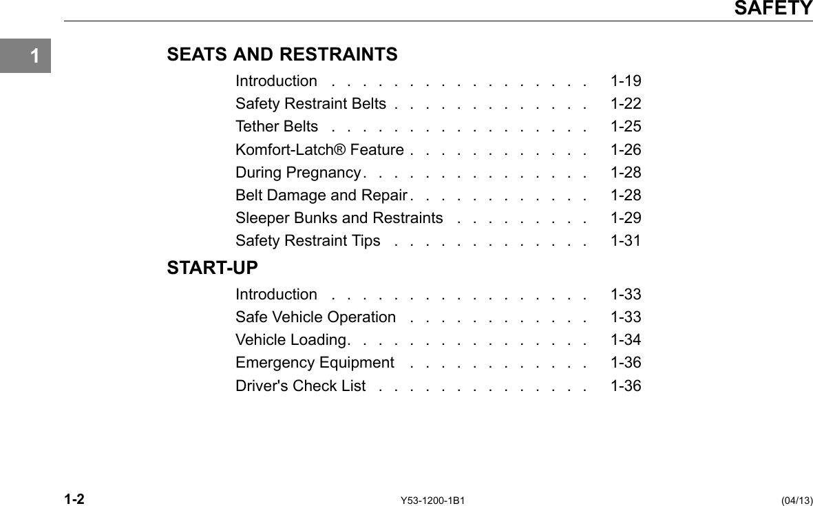 1 SAFETY SEATS AND RESTRAINTS Introduction . . . . . . . . . . . . . . . . . 1-19 Safety Restraint Belts . . . . . . . . . . . . . 1-22 Tether Belts . . . . . . . . . . . . . . . . . 1-25 Komfort-Latch® Feature . . . . . . . . . . . . 1-26 During Pregnancy. . . . . . . . . . . . . . . 1-28 Belt Damage and Repair . . . . . . . . . . . . 1-28 Sleeper Bunks and Restraints . . . . . . . . . 1-29 Safety Restraint Tips . . . . . . . . . . . . . 1-31 START-UP Introduction . . . . . . . . . . . . . . . . . 1-33 Safe Vehicle Operation . . . . . . . . . . . . 1-33 Vehicle Loading. . . . . . . . . . . . . . . . 1-34 Emergency Equipment . . . . . . . . . . . . 1-36 Driver&apos;s Check List . . . . . . . . . . . . . . 1-36 1-2 Y53-1200-1B1 (04/13) 