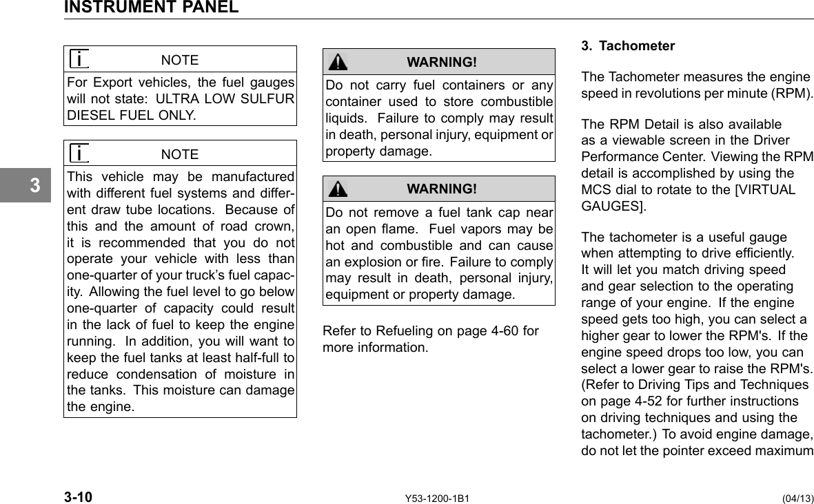 INSTRUMENT PANEL 3 NOTE For Export vehicles, the fuel gauges will not state: ULTRA LOW SULFUR DIESEL FUEL ONLY. NOTE This vehicle may be manufactured with different fuel systems and differ-ent draw tube locations. Because of this and the amount of road crown, it is recommended that you do not operate your vehicle with less than one-quarter of your truck’s fuel capac-ity. Allowing the fuel level to go below one-quarter of capacity could result in the lack of fuel to keep the engine running. In addition, you will want to keep the fuel tanks at least half-full to reduce condensation of moisture in the tanks. This moisture can damage the engine. WARNING! WARNING! Do not carry fuel containers or any container used to store combustible liquids. Failure to comply may result in death, personal injury, equipment or property damage. Do not remove a fuel tank cap near an open ame. Fuel vapors may be hot and combustible and can cause an explosion or re. Failure to comply may result in death, personal injury, equipment or property damage. Refer to Refueling on page 4-60 for more information. 3. Tachometer The Tachometer measures the engine speed in revolutions per minute (RPM). The RPM Detail is also available as a viewable screen in the Driver Performance Center. Viewing the RPM detail is accomplished by using the MCS dial to rotate to the [VIRTUAL GAUGES]. The tachometer is a useful gauge when attempting to drive efciently. It will let you match driving speed and gear selection to the operating range of your engine. If the engine speed gets too high, you can select a higher gear to lower the RPM&apos;s. If the engine speed drops too low, you can select a lower gear to raise the RPM&apos;s. (Refer to Driving Tips and Techniques on page 4-52 for further instructions on driving techniques and using the tachometer.) To avoid engine damage, do not let the pointer exceed maximum 3-10 Y53-1200-1B1 (04/13) 