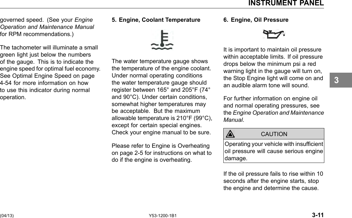 INSTRUMENT PANEL governed speed. (See your Engine Operation and Maintenance Manual for RPM recommendations.) The tachometer will illuminate a small green light just below the numbers of the gauge. This is to indicate the engine speed for optimal fuel economy. See Optimal Engine Speed on page 4-54 for more information on how to use this indicator during normal operation. 5. Engine, Coolant Temperature The water temperature gauge shows the temperature of the engine coolant. Under normal operating conditions the water temperature gauge should register between 165° and 205°F (74° and 90°C). Under certain conditions, somewhat higher temperatures may be acceptable. But the maximum allowable temperature is 210°F (99°C), except for certain special engines. Check your engine manual to be sure. Please refer to Engine is Overheating on page 2-5 for instructions on what to do if the engine is overheating. 6. Engine, Oil Pressure It is important to maintain oil pressure within acceptable limits. If oil pressure drops below the minimum psi a red warning light in the gauge will turn on, the Stop Engine light will come on and an audible alarm tone will sound. For further information on engine oil and normal operating pressures, see the Engine Operation and Maintenance Manual. CAUTION Operating your vehicle with insufcient oil pressure will cause serious engine damage. If the oil pressure fails to rise within 10 seconds after the engine starts, stop the engine and determine the cause. 3 (04/13) Y53-1200-1B1 3-11 