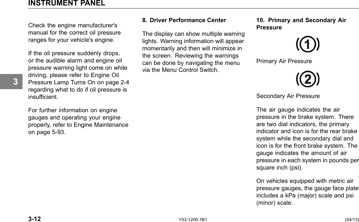 INSTRUMENT PANEL 3 Check the engine manufacturer&apos;s manual for the correct oil pressure ranges for your vehicle&apos;s engine. If the oil pressure suddenly drops, or the audible alarm and engine oil pressure warning light come on while driving, please refer to Engine Oil Pressure Lamp Turns On on page 2-4 regarding what to do if oil pressure is insufcient. For further information on engine gauges and operating your engine properly, refer to Engine Maintenance on page 5-93. 8. Driver Performance Center The display can show multiple warning lights. Warning information will appear momentarily and then will minimize in the screen. Reviewing the warnings can be done by navigating the menu via the Menu Control Switch. 10. Primary and Secondary Air Pressure Primary Air Pressure Secondary Air Pressure The air gauge indicates the air pressure in the brake system. There are two dial indicators, the primary indicator and icon is for the rear brake system while the secondary dial and icon is for the front brake system. The gauge indicates the amount of air pressure in each system in pounds per square inch (psi). On vehicles equipped with metric air pressure gauges, the gauge face plate includes a kPa (major) scale and psi (minor) scale. 3-12 Y53-1200-1B1 (04/13) 