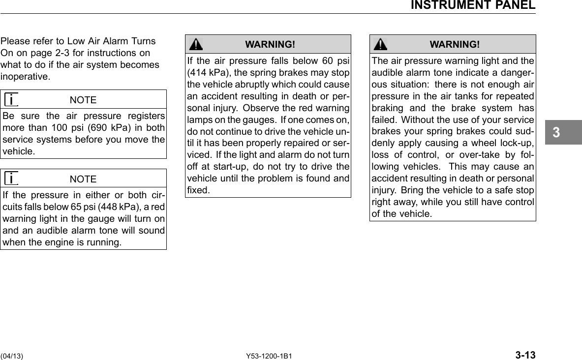 INSTRUMENT PANEL Please refer to Low Air Alarm Turns On on page 2-3 for instructions on what to do if the air system becomes inoperative. NOTE Be sure the air pressure registers more than 100 psi (690 kPa) in both service systems before you move the vehicle. NOTE If the pressure in either or both cir-cuits falls below 65 psi (448 kPa), a red warning light in the gauge will turn on and an audible alarm tone will sound when the engine is running. WARNING! If the air pressure falls below 60 psi (414 kPa), the spring brakes may stop the vehicle abruptly which could cause an accident resulting in death or per-sonal injury. Observe the red warning lamps on the gauges. If one comes on, do not continue to drive the vehicle un-til it has been properly repaired or ser-viced. If the light and alarm do not turn off at start-up, do not try to drive the vehicle until the problem is found and xed. WARNING! The air pressure warning light and the audible alarm tone indicate a danger-ous situation: there is not enough air pressure in the air tanks for repeated braking and the brake system has failed. Without the use of your service brakes your spring brakes could sud-denly apply causing a wheel lock-up, loss of control, or over-take by fol-lowing vehicles. This may cause an accident resulting in death or personal injury. Bring the vehicle to a safe stop right away, while you still have control of the vehicle. 3 (04/13) Y53-1200-1B1 3-13 