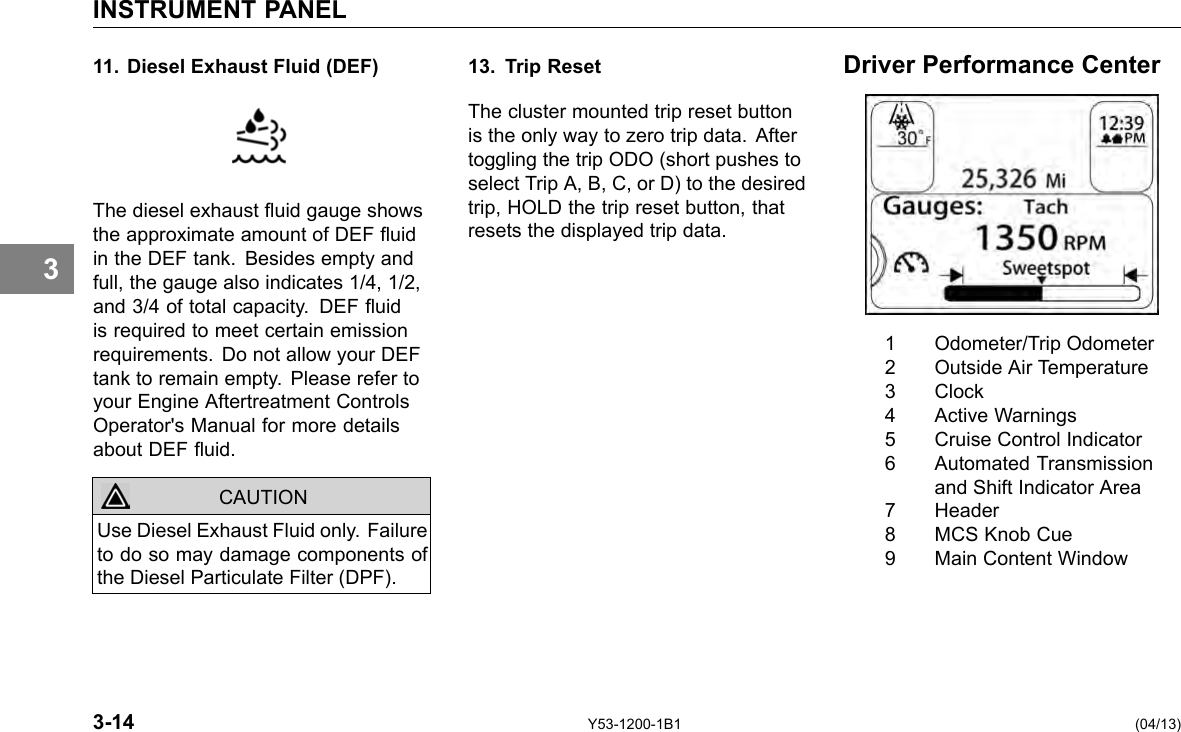 INSTRUMENT PANEL 3 11. Diesel Exhaust Fluid (DEF) The diesel exhaust uid gauge shows the approximate amount of DEF uid in the DEF tank. Besides empty and full, the gauge also indicates 1/4, 1/2, and 3/4 of total capacity. DEF uid is required to meet certain emission requirements. Do not allow your DEF tank to remain empty. Please refer to your Engine Aftertreatment Controls Operator&apos;s Manual for more details about DEF uid. CAUTION Use Diesel Exhaust Fluid only. Failure to do so may damage components of the Diesel Particulate Filter (DPF). 13. Trip Reset The cluster mounted trip reset button is the only way to zero trip data. After toggling the trip ODO (short pushes to select Trip A, B, C, or D) to the desired trip, HOLD the trip reset button, that resets the displayed trip data. Driver Performance Center 1 Odometer/Trip Odometer 2 Outside Air Temperature 3 Clock 4 Active Warnings 5 Cruise Control Indicator 6 Automated Transmission and Shift Indicator Area 7 Header 8 MCS Knob Cue 9 Main Content Window 3-14 Y53-1200-1B1 (04/13) 