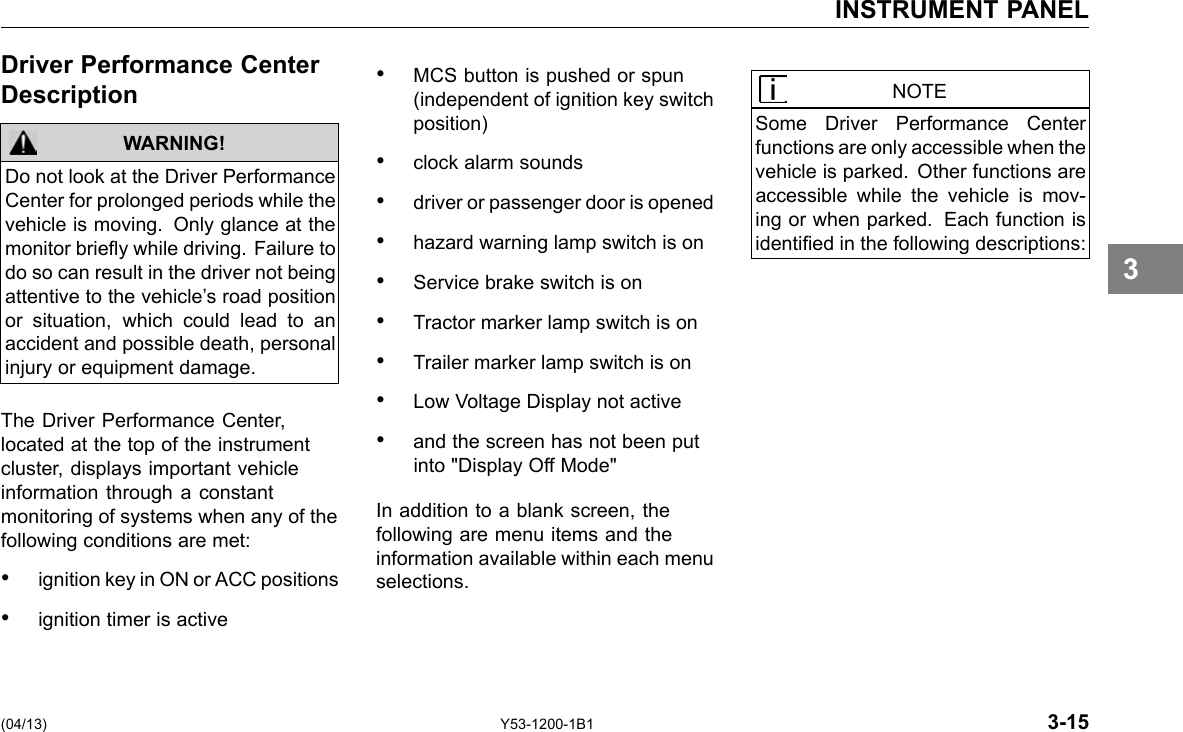 INSTRUMENT PANEL Driver Performance Center Description WARNING! Do not look at the Driver Performance Center for prolonged periods while the vehicle is moving. Only glance at the monitor briey while driving. Failure to do so can result in the driver not being attentive to the vehicle’s road position or situation, which could lead to an accident and possible death, personal injury or equipment damage. The Driver Performance Center, located at the top of the instrument cluster, displays important vehicle information through a constant monitoring of systems when any of the following conditions are met: • ignition key in ON or ACC positions • ignition timer is active • MCS button is pushed or spun (independent of ignition key switch position) • clock alarm sounds • driver or passenger door is opened • hazard warning lamp switch is on • Service brake switch is on • Tractor marker lamp switch is on • Trailer marker lamp switch is on • Low Voltage Display not active • and the screen has not been put into &quot;Display Off Mode&quot; In addition to a blank screen, the following are menu items and the information available within each menu selections. NOTE Some Driver Performance Center functions are only accessible when the vehicle is parked. Other functions are accessible while the vehicle is mov-ing or when parked. Each function is identied in the following descriptions: 3 (04/13) Y53-1200-1B1 3-15 