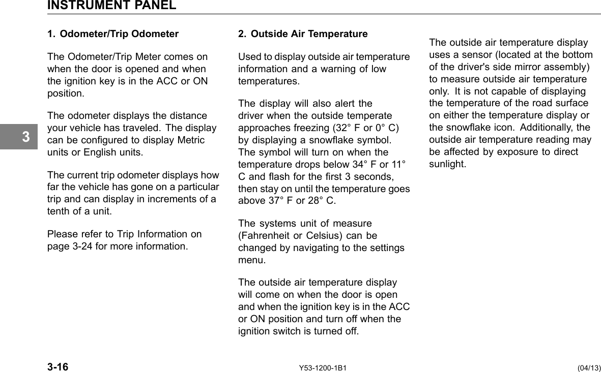 INSTRUMENT PANEL 3 1. Odometer/Trip Odometer The Odometer/Trip Meter comes on when the door is opened and when the ignition key is in the ACC or ON position. The odometer displays the distance your vehicle has traveled. The display can be congured to display Metric units or English units. The current trip odometer displays how far the vehicle has gone on a particular trip and can display in increments of a tenth of a unit. Please refer to Trip Information on page 3-24 for more information. 2. Outside Air Temperature Used to display outside air temperature information and a warning of low temperatures. The display will also alert the driver when the outside temperate approaches freezing (32° F or 0° C) by displaying a snowake symbol. The symbol will turn on when the temperature drops below 34° F or 11° C and ash for the rst 3 seconds, then stay on until the temperature goes above 37° F or 28° C. The systems unit of measure (Fahrenheit or Celsius) can be changed by navigating to the settings menu. The outside air temperature display will come on when the door is open and when the ignition key is in the ACC or ON position and turn off when the ignition switch is turned off. The outside air temperature display uses a sensor (located at the bottom of the driver&apos;s side mirror assembly) to measure outside air temperature only. It is not capable of displaying the temperature of the road surface on either the temperature display or the snowake icon. Additionally, the outside air temperature reading may be affected by exposure to direct sunlight. 3-16 Y53-1200-1B1 (04/13) 