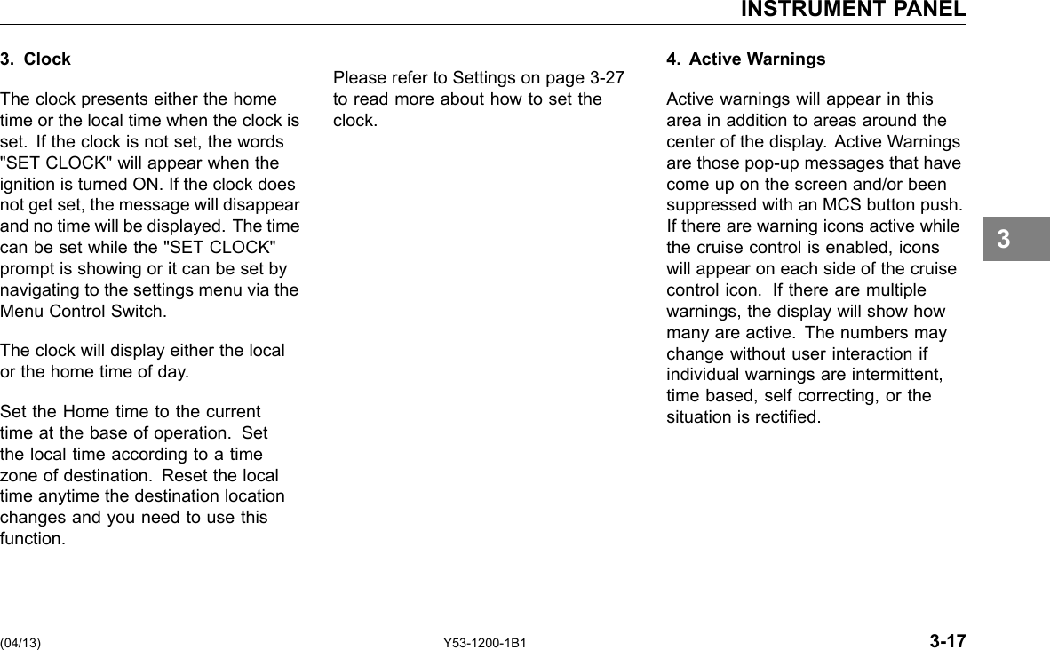 INSTRUMENT PANEL 3. Clock The clock presents either the home time or the local time when the clock is set. If the clock is not set, the words &quot;SET CLOCK&quot; will appear when the ignition is turned ON. If the clock does not get set, the message will disappear and no time will be displayed. The time can be set while the &quot;SET CLOCK&quot; prompt is showing or it can be set by navigating to the settings menu via the Menu Control Switch. The clock will display either the local or the home time of day. Set the Home time to the current time at the base of operation. Set the local time according to a time zone of destination. Reset the local time anytime the destination location changes and you need to use this function. Please refer to Settings on page 3-27 to read more about how to set the clock. 4. Active Warnings Active warnings will appear in this area in addition to areas around the center of the display. Active Warnings are those pop-up messages that have come up on the screen and/or been suppressed with an MCS button push. If there are warning icons active while the cruise control is enabled, icons will appear on each side of the cruise control icon. If there are multiple warnings, the display will show how many are active. The numbers may change without user interaction if individual warnings are intermittent, time based, self correcting, or the situation is rectied. 3 (04/13) Y53-1200-1B1 3-17 