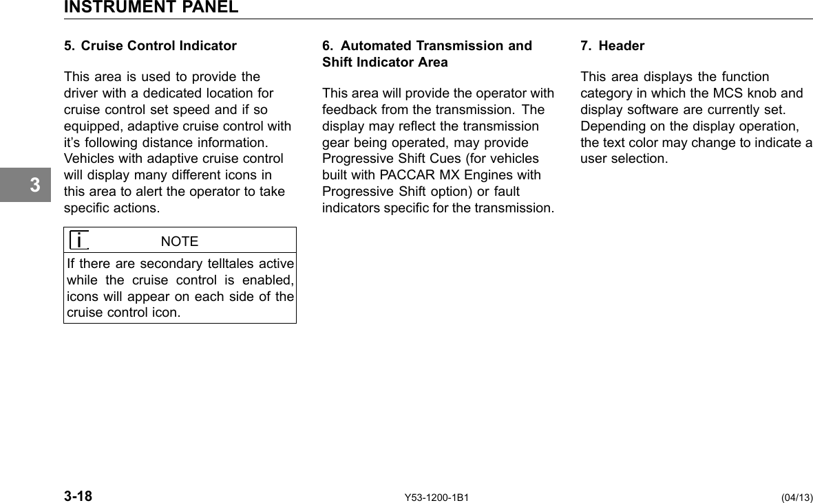 INSTRUMENT PANEL 5. Cruise Control Indicator This area is used to provide the driver with a dedicated location for cruise control set speed and if so equipped, adaptive cruise control with it’s following distance information. Vehicles with adaptive cruise control will display many different icons in this area to alert the operator to take specic actions. 6. Automated Transmission and Shift Indicator Area This area will provide the operator with feedback from the transmission. The display may reect the transmission gear being operated, may provide Progressive Shift Cues (for vehicles built with PACCAR MX Engines with Progressive Shift option) or fault indicators specic for the transmission. 7. Header This area displays the function category in which the MCS knob and display software are currently set. Depending on the display operation, the text color may change to indicate a user selection. 3 NOTE If there are secondary telltales active while the cruise control is enabled, icons will appear on each side of the cruise control icon. 3-18 Y53-1200-1B1 (04/13) 
